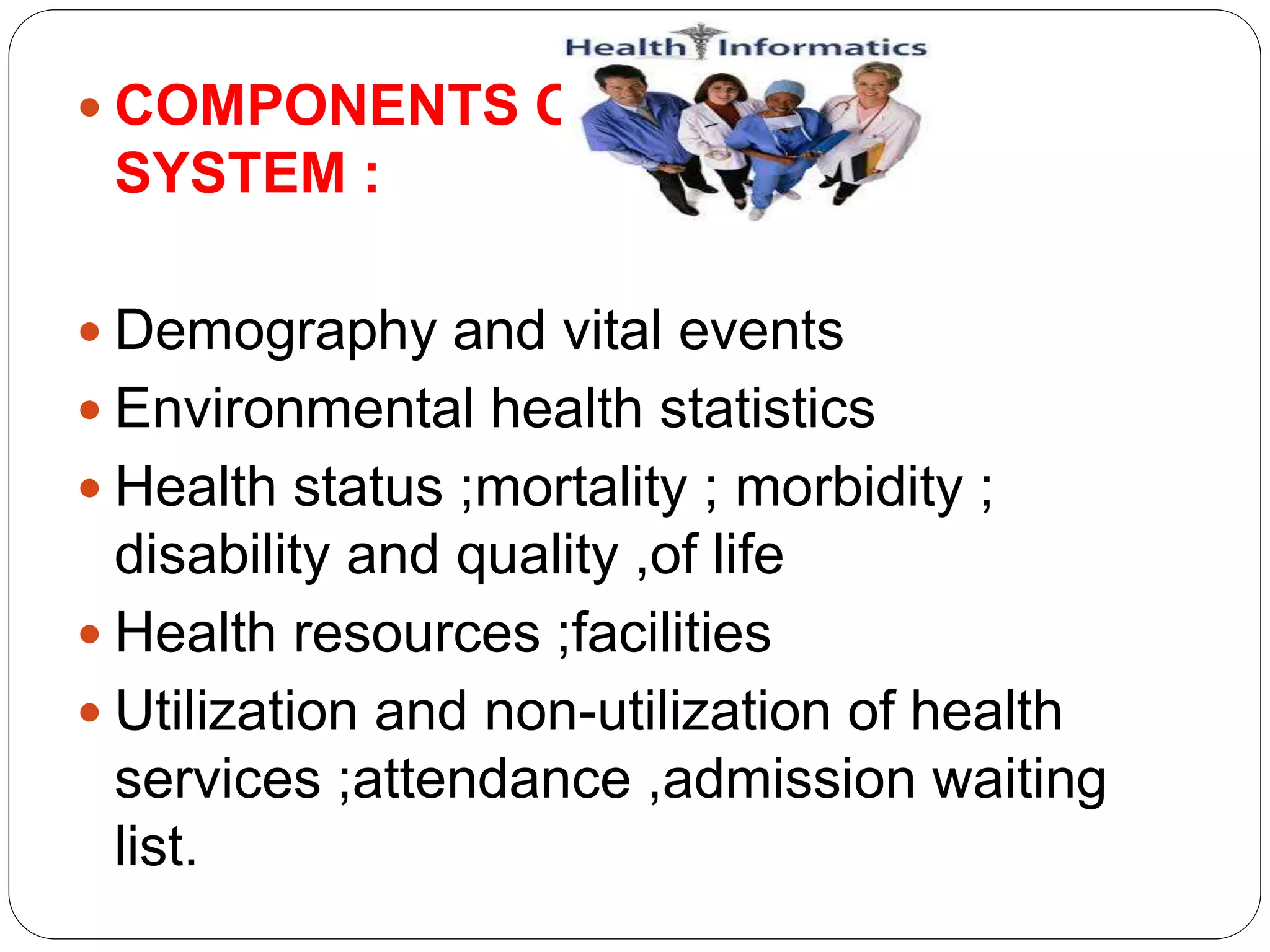  COMPONENTS OF
SYSTEM :
 Demography and vital events
 Environmental health statistics
 Health status ;mortality ; morbidity ;
disability and quality ,of life
 Health resources ;facilities
 Utilization and non-utilization of health
services ;attendance ,admission waiting
list.
 