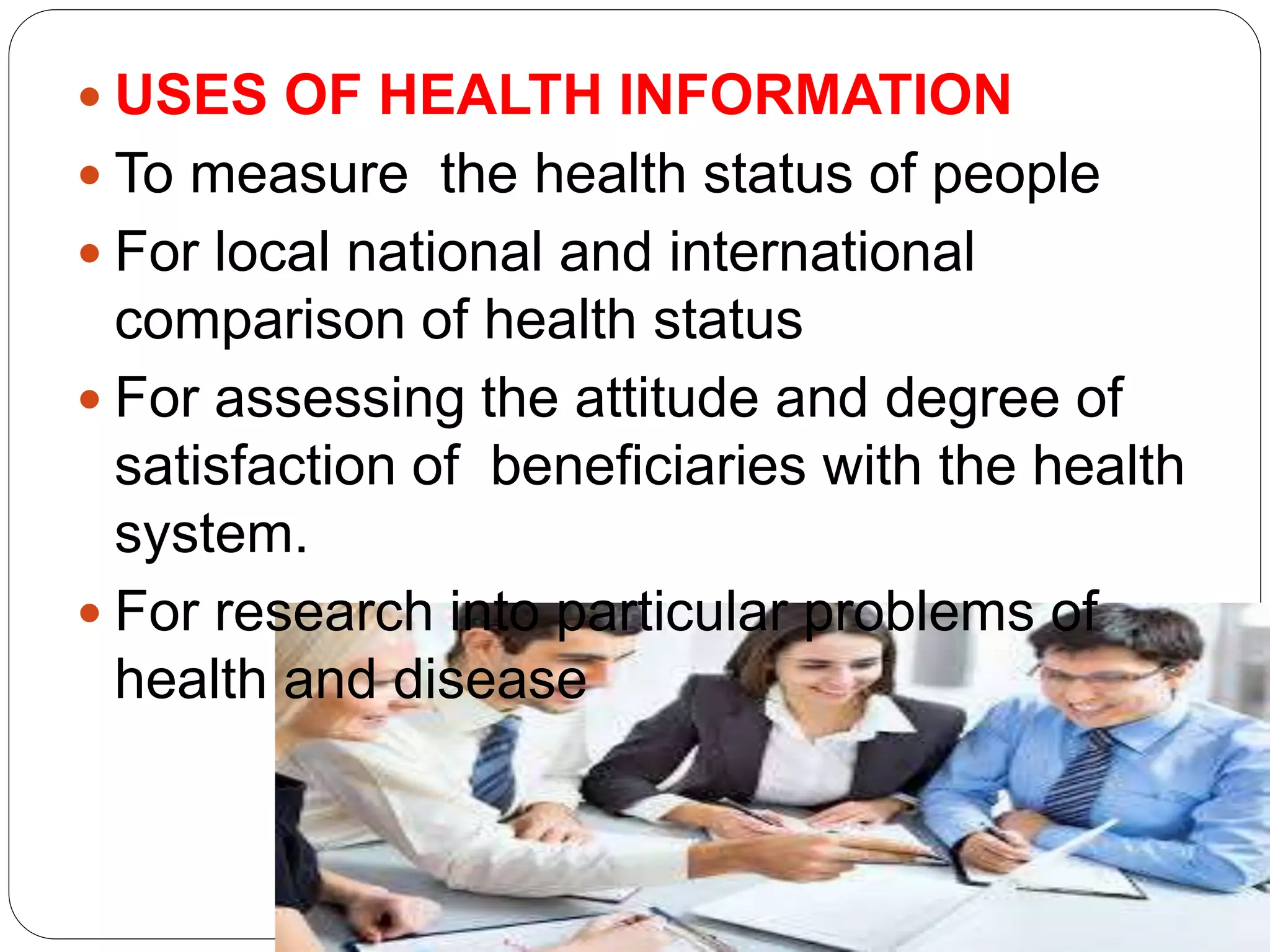  USES OF HEALTH INFORMATION
 To measure the health status of people
 For local national and international
comparison of health status
 For assessing the attitude and degree of
satisfaction of beneficiaries with the health
system.
 For research into particular problems of
health and disease
 