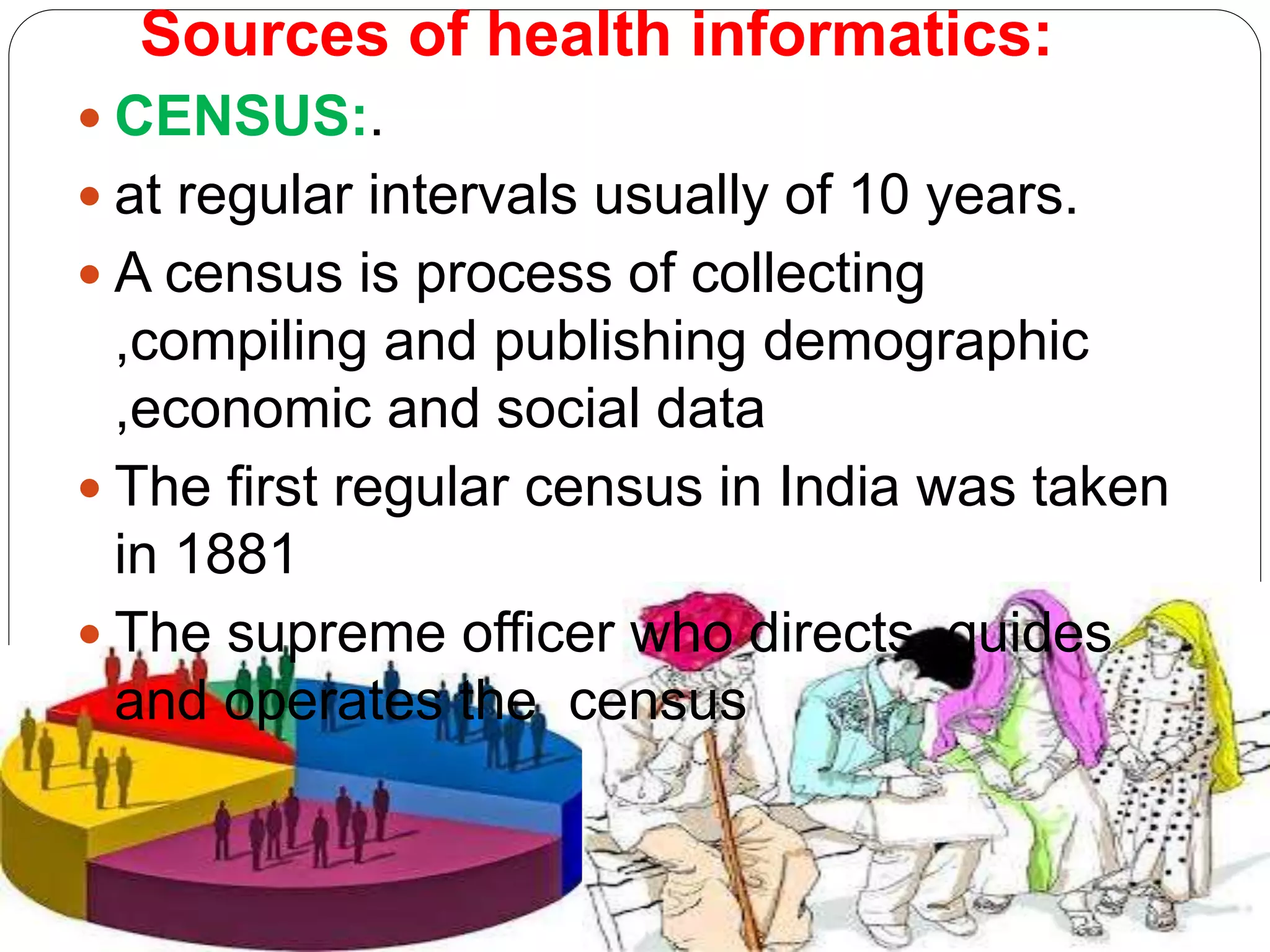 Sources of health informatics:
 CENSUS:.
 at regular intervals usually of 10 years.
 A census is process of collecting
,compiling and publishing demographic
,economic and social data
 The first regular census in India was taken
in 1881
 The supreme officer who directs ,guides
and operates the census
 