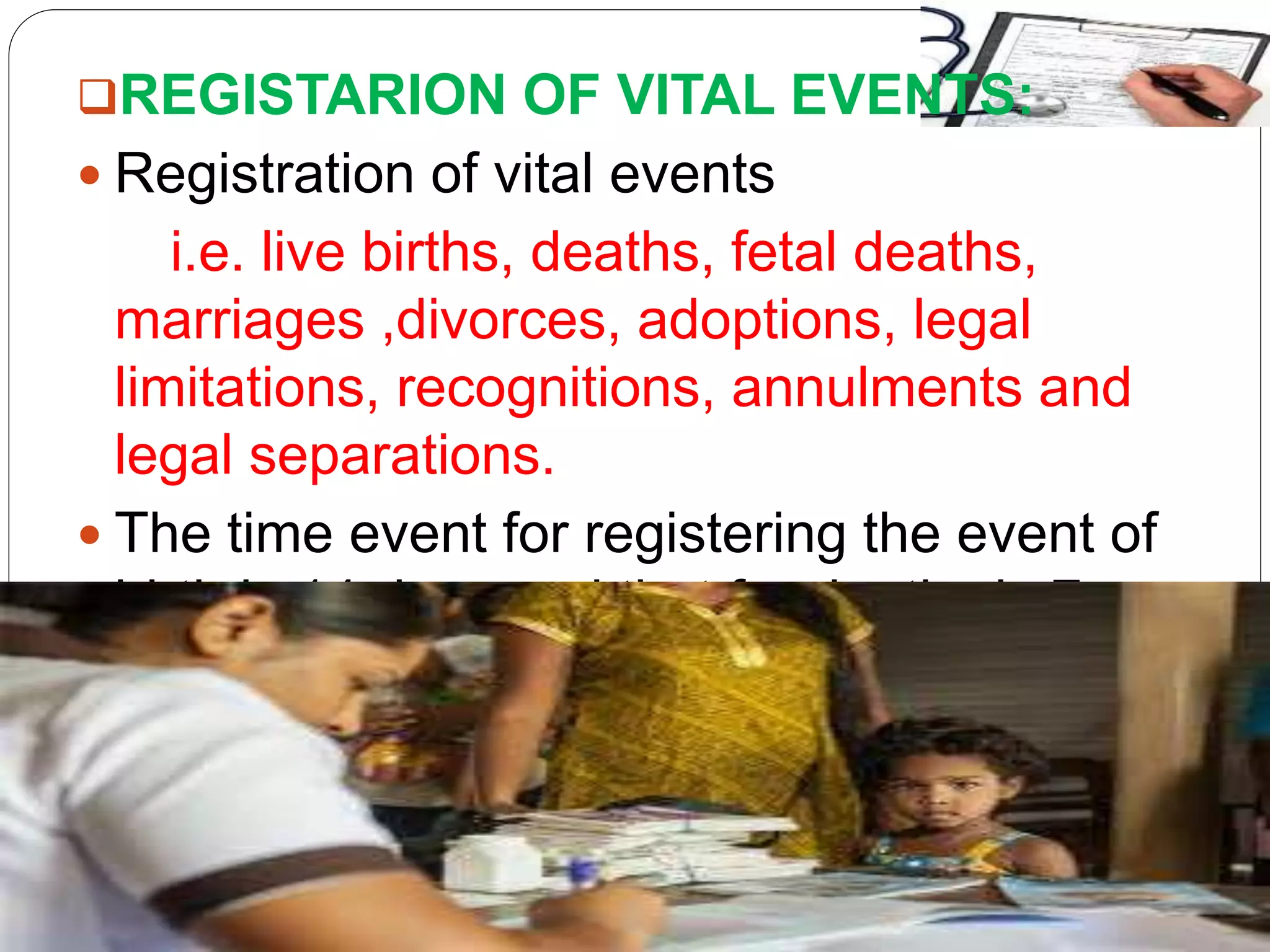 REGISTARION OF VITAL EVENTS:
 Registration of vital events
i.e. live births, deaths, fetal deaths,
marriages ,divorces, adoptions, legal
limitations, recognitions, annulments and
legal separations.
 The time event for registering the event of
birth is 14 days and that for deaths is 7
days.
 