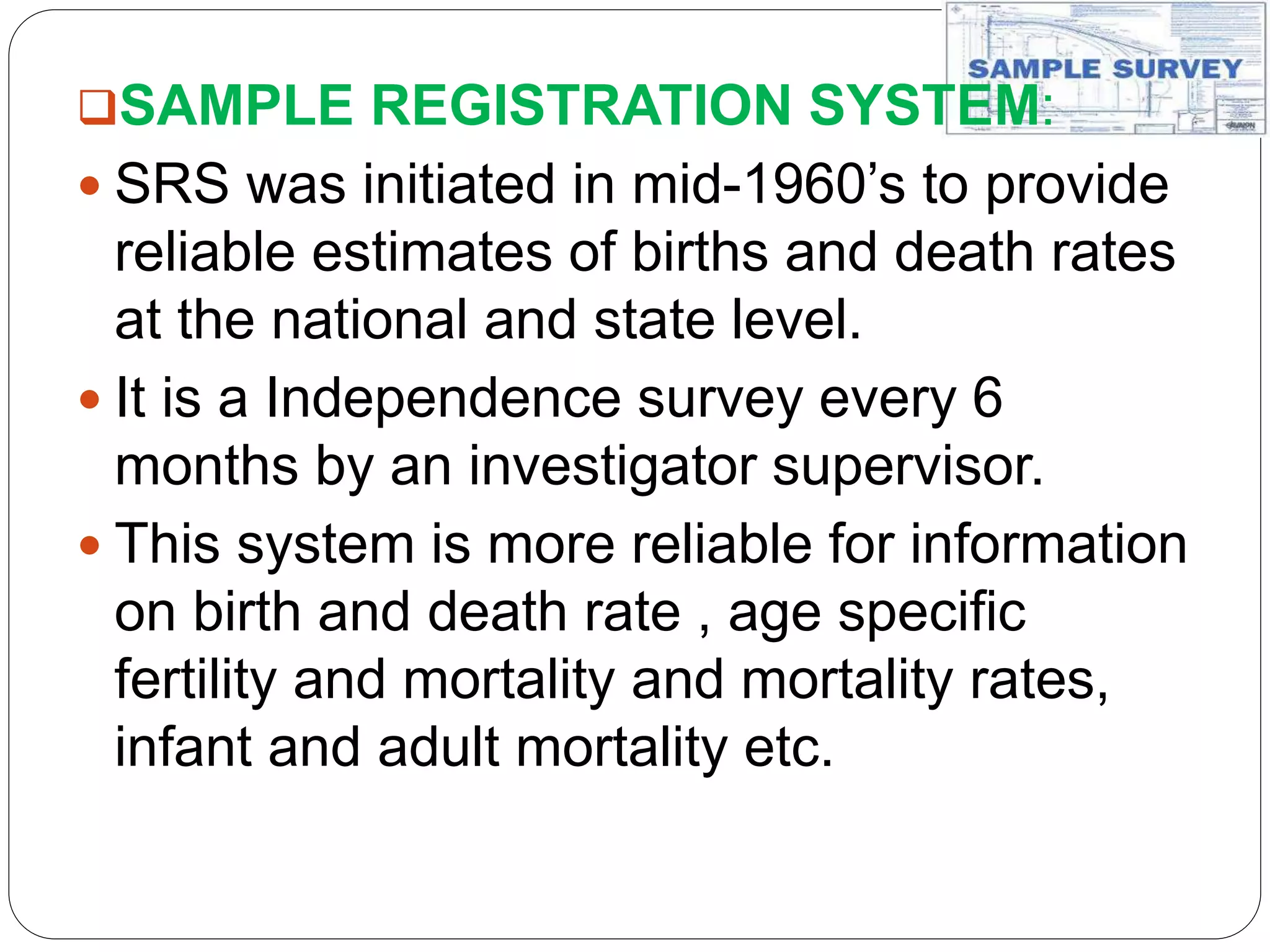 SAMPLE REGISTRATION SYSTEM:
 SRS was initiated in mid-1960’s to provide
reliable estimates of births and death rates
at the national and state level.
 It is a Independence survey every 6
months by an investigator supervisor.
 This system is more reliable for information
on birth and death rate , age specific
fertility and mortality and mortality rates,
infant and adult mortality etc.
 