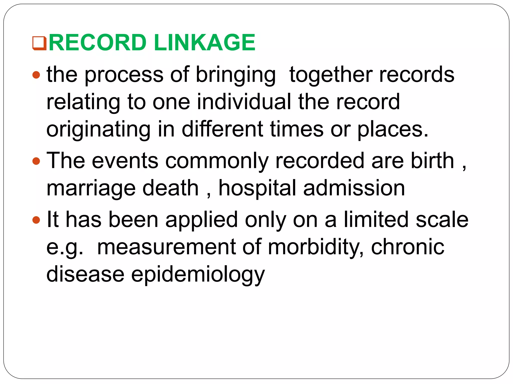 RECORD LINKAGE
 the process of bringing together records
relating to one individual the record
originating in different times or places.
 The events commonly recorded are birth ,
marriage death , hospital admission
 It has been applied only on a limited scale
e.g. measurement of morbidity, chronic
disease epidemiology
 