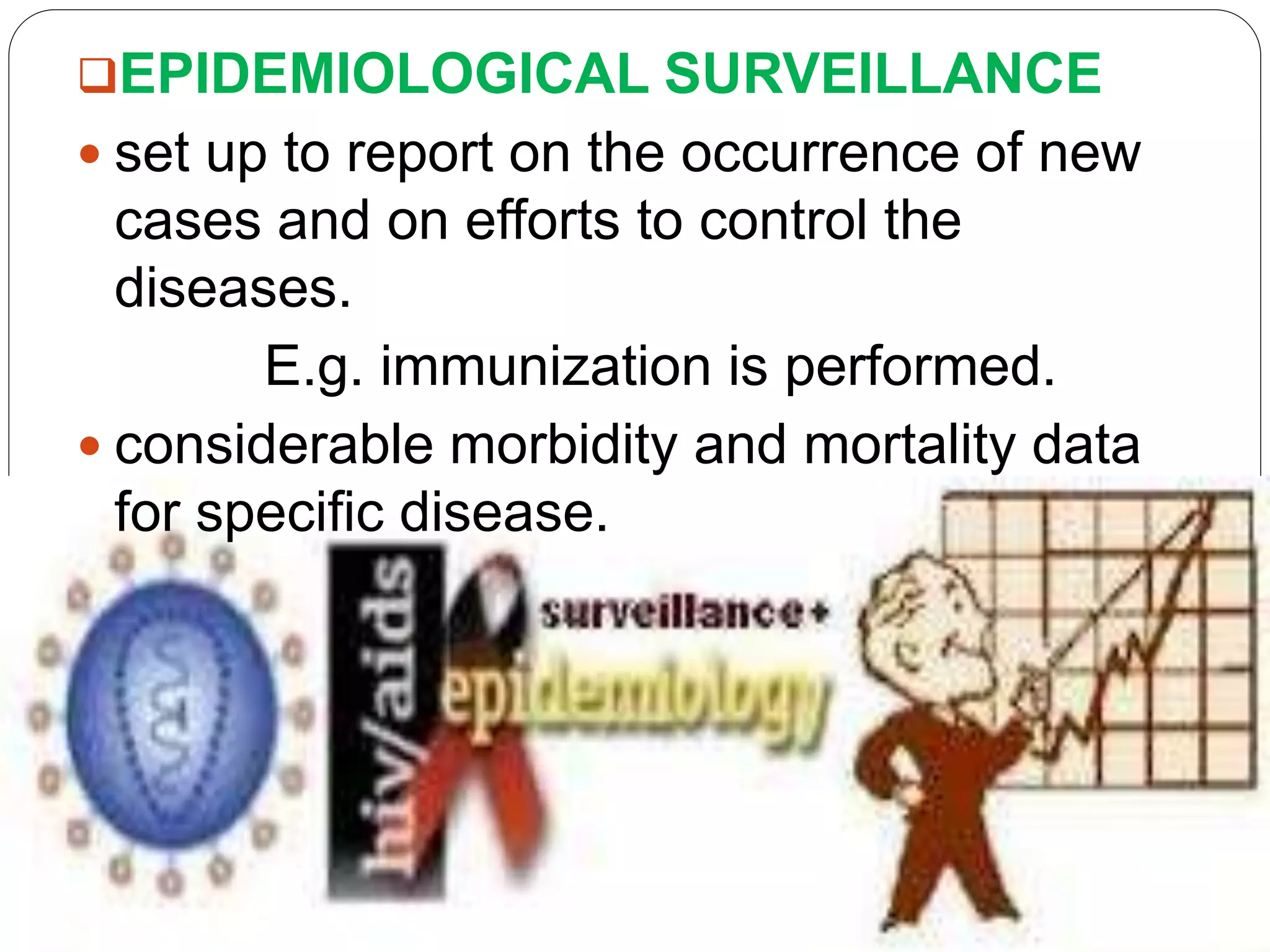 EPIDEMIOLOGICAL SURVEILLANCE
 set up to report on the occurrence of new
cases and on efforts to control the
diseases.
E.g. immunization is performed.
 considerable morbidity and mortality data
for specific disease.
 