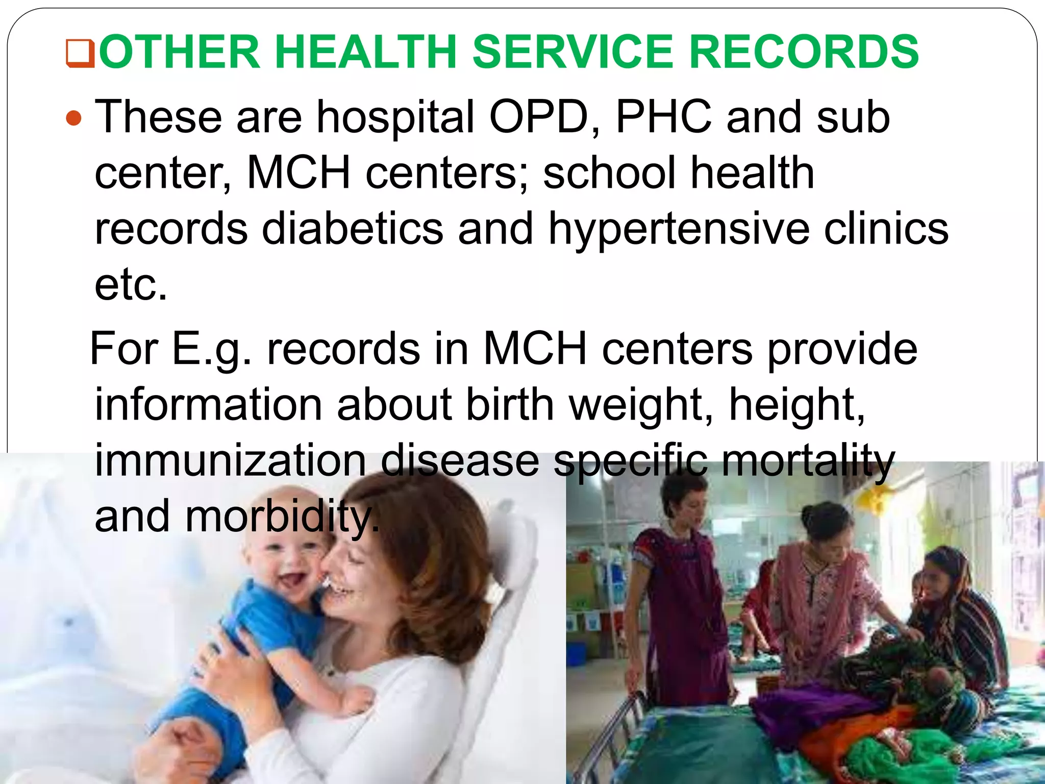 OTHER HEALTH SERVICE RECORDS
 These are hospital OPD, PHC and sub
center, MCH centers; school health
records diabetics and hypertensive clinics
etc.
For E.g. records in MCH centers provide
information about birth weight, height,
immunization disease specific mortality
and morbidity.
 