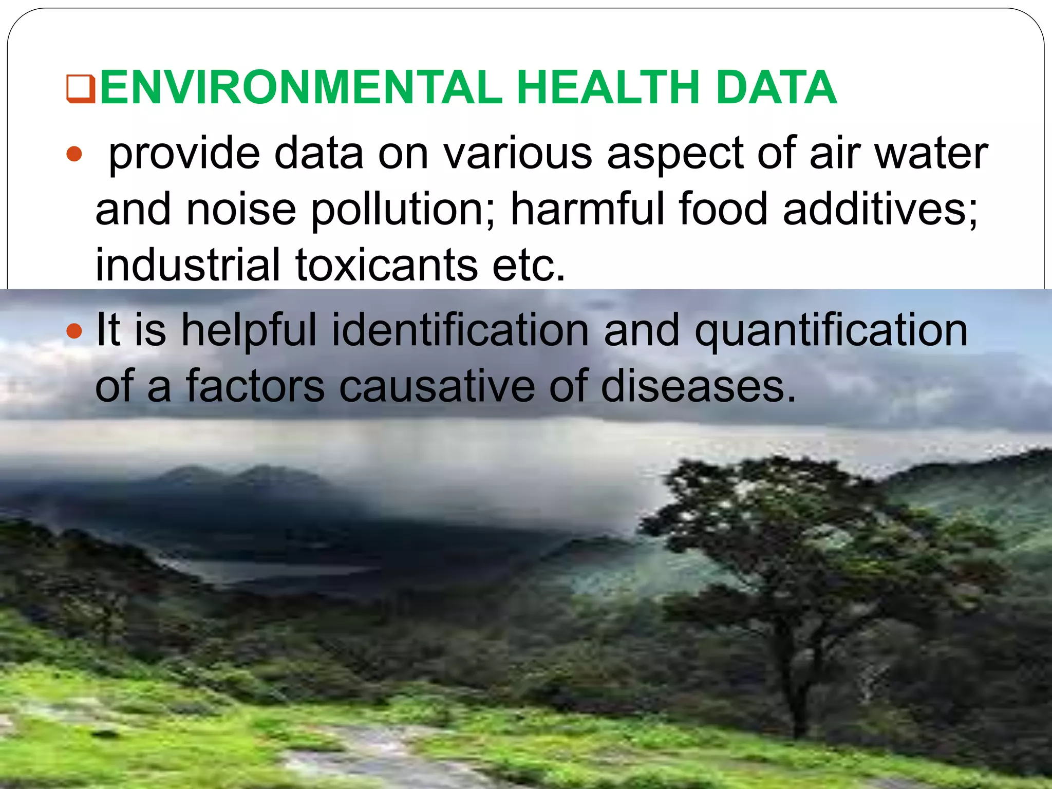 ENVIRONMENTAL HEALTH DATA
 provide data on various aspect of air water
and noise pollution; harmful food additives;
industrial toxicants etc.
 It is helpful identification and quantification
of a factors causative of diseases.
 