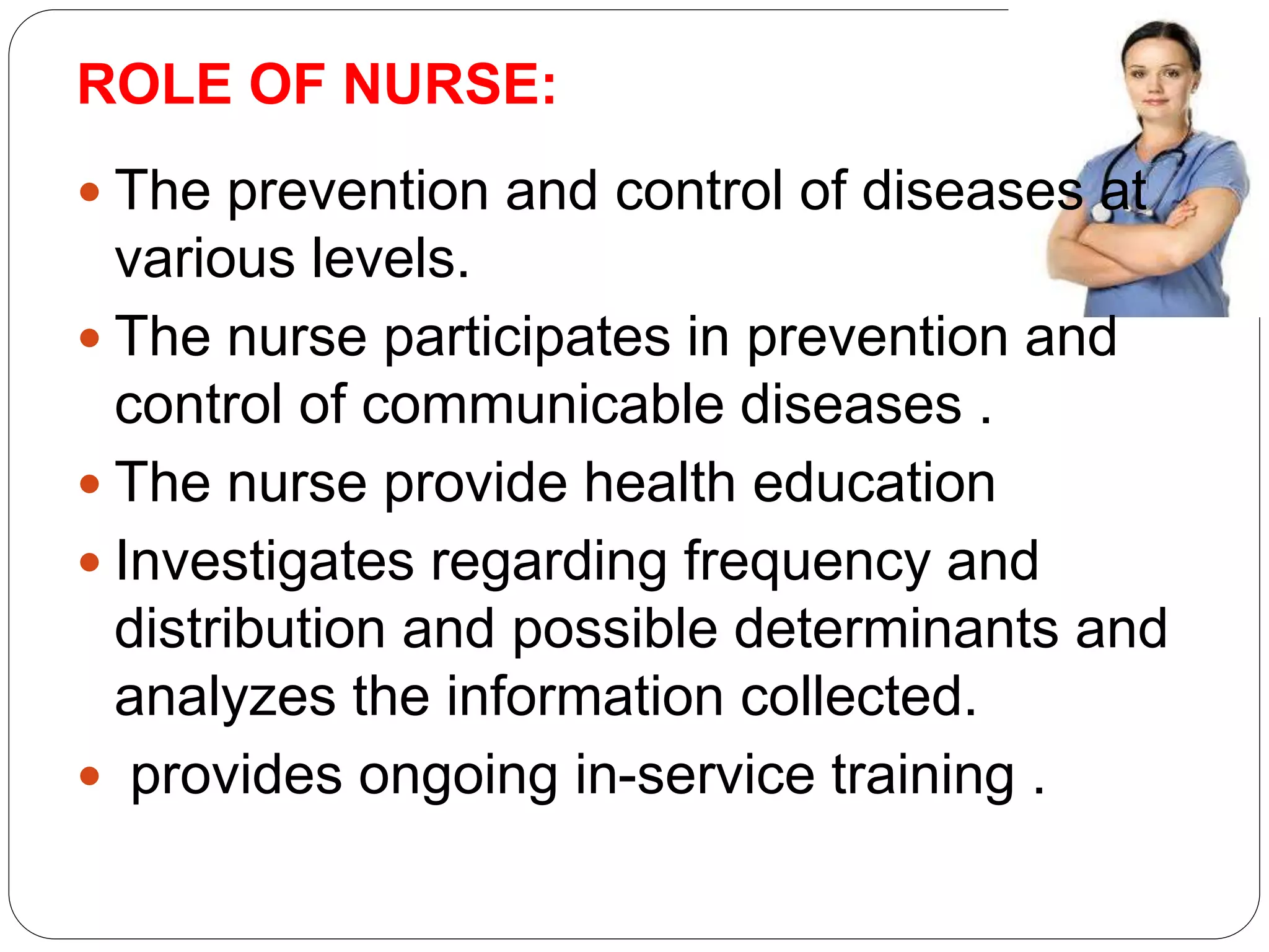 ROLE OF NURSE:
 The prevention and control of diseases at
various levels.
 The nurse participates in prevention and
control of communicable diseases .
 The nurse provide health education
 Investigates regarding frequency and
distribution and possible determinants and
analyzes the information collected.
 provides ongoing in-service training .
 