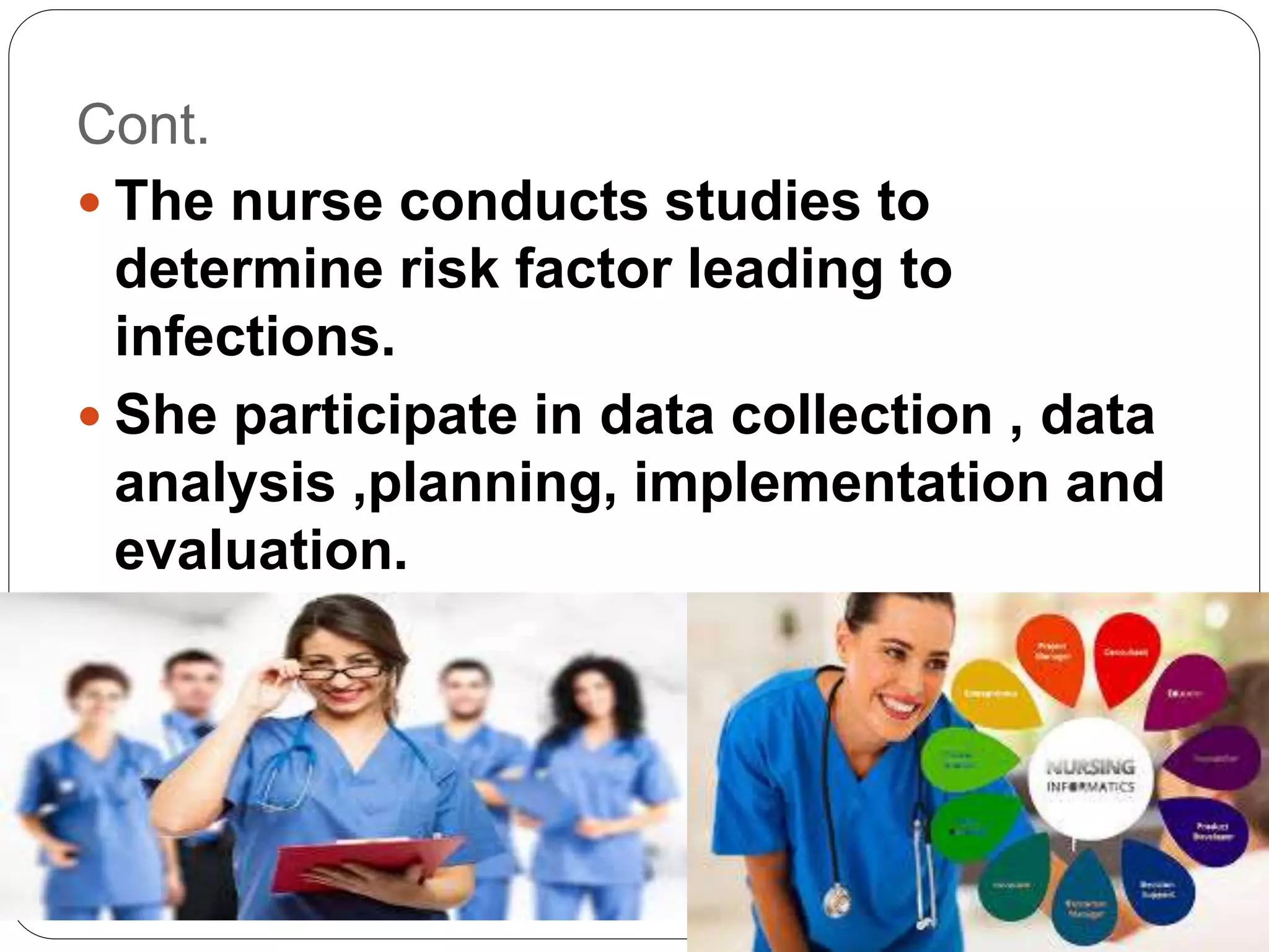 Cont.
 The nurse conducts studies to
determine risk factor leading to
infections.
 She participate in data collection , data
analysis ,planning, implementation and
evaluation.
 She also participates in national
programs
 