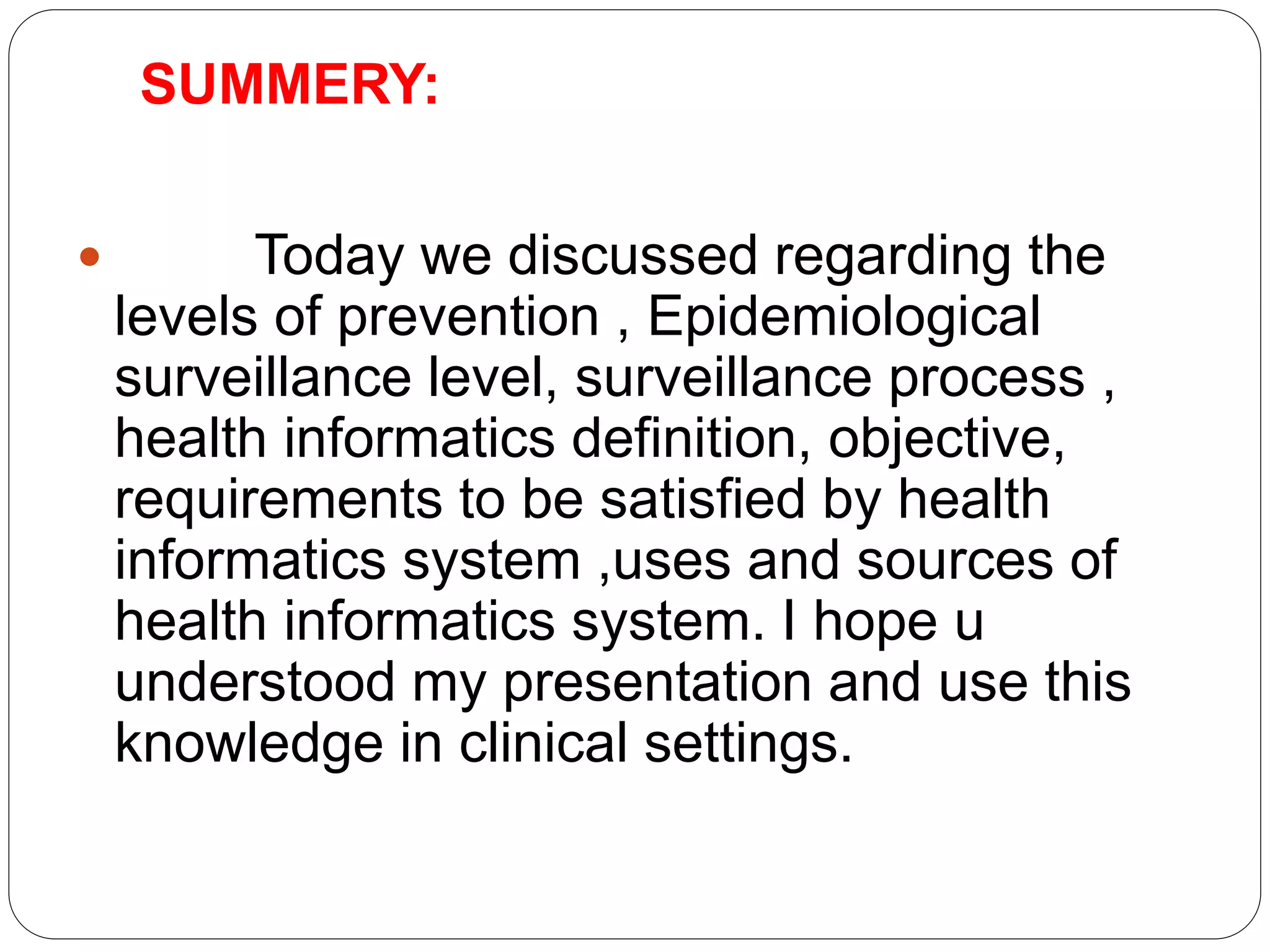 SUMMERY:
 Today we discussed regarding the
levels of prevention , Epidemiological
surveillance level, surveillance process ,
health informatics definition, objective,
requirements to be satisfied by health
informatics system ,uses and sources of
health informatics system. I hope u
understood my presentation and use this
knowledge in clinical settings.
 