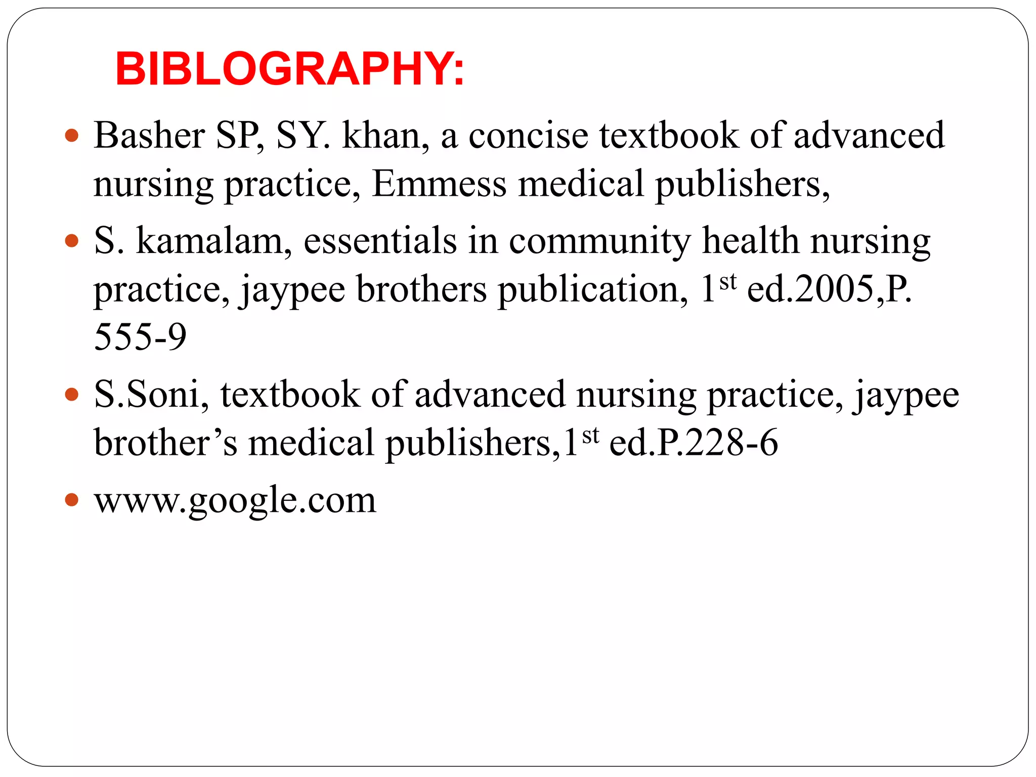 BIBLOGRAPHY:
 Basher SP, SY. khan, a concise textbook of advanced
nursing practice, Emmess medical publishers,
 S. kamalam, essentials in community health nursing
practice, jaypee brothers publication, 1st ed.2005,P.
555-9
 S.Soni, textbook of advanced nursing practice, jaypee
brother’s medical publishers,1st ed.P.228-6
 www.google.com
 