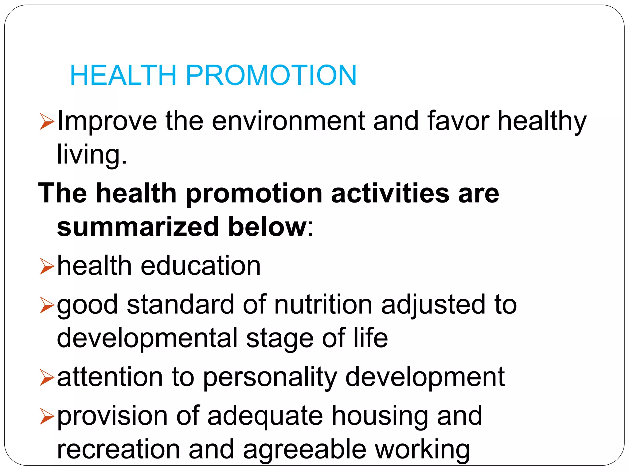 HEALTH PROMOTION
Improve the environment and favor healthy
living.
The health promotion activities are
summarized below:
health education
good standard of nutrition adjusted to
developmental stage of life
attention to personality development
provision of adequate housing and
recreation and agreeable working
 