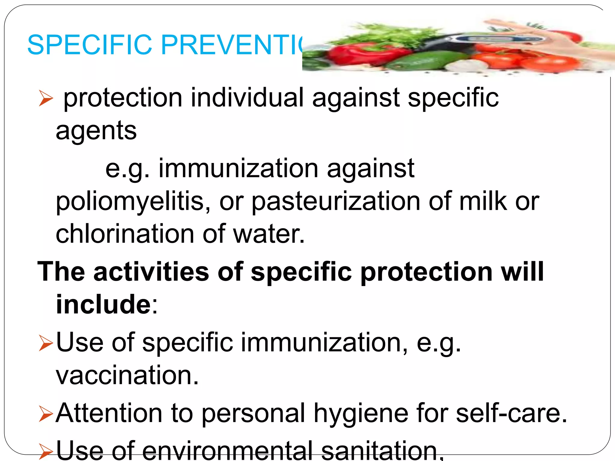 SPECIFIC PREVENTION
 protection individual against specific
agents
e.g. immunization against
poliomyelitis, or pasteurization of milk or
chlorination of water.
The activities of specific protection will
include:
Use of specific immunization, e.g.
vaccination.
Attention to personal hygiene for self-care.
Use of environmental sanitation,
 