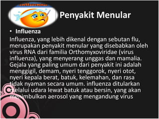 Contoh Penyakit Menular
• Influenza
Influenza, yang lebih dikenal dengan sebutan flu,
merupakan penyakit menular yang disebabkan oleh
virus RNA dari familia Orthomyxoviridae (virus
influenza), yang menyerang unggas dan mamalia.
Gejala yang paling umum dari penyakit ini adalah
menggigil, demam, nyeri tenggorok, nyeri otot,
nyeri kepala berat, batuk, kelemahan, dan rasa
tidak nyaman secara umum. influenza ditularkan
melalui udara lewat batuk atau bersin, yang akan
menimbulkan aerosol yang mengandung virus
 