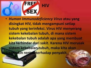 HIV
• Human Immunodeficiency Virus atau yang
disingkat HIV, tidak mengampuni setiap
tubuh yang terinfeksi. Virus HIV menyerang
sistem kekebalan tubuh, di mana sistem
kekebalan tubuh adalah apa yang membuat
kita terhindar dari sakit. Karena HIV merusak
sistem kekebalan tubuh, maka kita akan
semakin rentan terhadap penyakit.
 