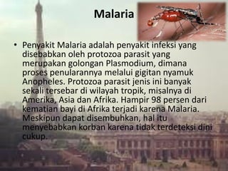 Malaria
• Penyakit Malaria adalah penyakit infeksi yang
disebabkan oleh protozoa parasit yang
merupakan golongan Plasmodium, dimana
proses penularannya melalui gigitan nyamuk
Anopheles. Protozoa parasit jenis ini banyak
sekali tersebar di wilayah tropik, misalnya di
Amerika, Asia dan Afrika. Hampir 98 persen dari
kematian bayi di Afrika terjadi karena Malaria.
Meskipun dapat disembuhkan, hal itu
menyebabkan korban karena tidak terdeteksi dini
cukup.
 