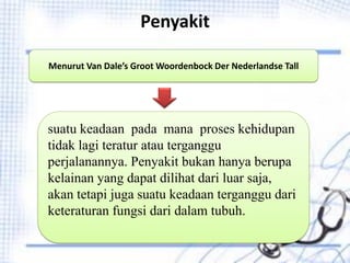 Penyakit
Menurut Van Dale’s Groot Woordenbock Der Nederlandse Tall
suatu keadaan pada mana proses kehidupan
tidak lagi teratur atau terganggu
perjalanannya. Penyakit bukan hanya berupa
kelainan yang dapat dilihat dari luar saja,
akan tetapi juga suatu keadaan terganggu dari
keteraturan fungsi dari dalam tubuh.
 