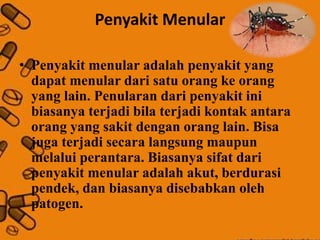 Penyakit Menular
• Penyakit menular adalah penyakit yang
dapat menular dari satu orang ke orang
yang lain. Penularan dari penyakit ini
biasanya terjadi bila terjadi kontak antara
orang yang sakit dengan orang lain. Bisa
juga terjadi secara langsung maupun
melalui perantara. Biasanya sifat dari
penyakit menular adalah akut, berdurasi
pendek, dan biasanya disebabkan oleh
patogen.
 