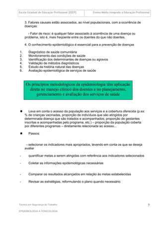 Escola Estadual de Educação Profissional [EEEP]     Ensino Médio Integrado à Educação Profissional


     3. Fatores causais estão associados, ao nível populacionais, com a ocorrência de
     doenças:

       - Fator de risco: é qualquer fator associado à ocorrência de uma doença ou
     problema, isto é, mais freqüente entre os doentes do que não doentes.

     4. O conhecimento epidemiológico é essencial para a prevenção de doenças

1.      Diagnóstico de saúde comunitária
2.      Monitoramento das condições de saúde
3.      Identificação dos determinantes de doenças ou agravos
4.      Validação de métodos diagnósticos
5.      Estudo da história natural das doenças
6.      Avaliação epidemiológica de serviços de saúde



     Os princípios metodológicos da epidemiologia têm aplicação
       direta no manejo clínico dos doentes e no planejamento,
           gerenciamento e avaliação dos serviços de saúde


       Leva em conta o acesso da população aos serviços e a cobertura oferecida (p.ex:
     % de crianças vacinadas, proporção de indivíduos que são atingidos por
     determinada doença que são tratados e acompanhados; proporção de gestantes
     inscritas e acompanhadas pelo programa, etc.) – proporção da população coberta
     por diferentes programas – diretamente relacionada ao acesso...

       Passos:


      - selecionar os indicadores mais apropriados, levando em conta os que se deseja
     avaliar

-       quantificar metas a serem atingidas com referência aos indicadores selecionados

-       Coletar as informações epidemiológicas necessárias


-       Comparar os resultados alcançados em relação às metas estabelecidas

-       Revisar as estratégias, reformulando o plano quando necessário




Técnico em Segurança do Trabalho                                                                7
EPIDEMIOLOGIA A TOXICOLOGIA
 