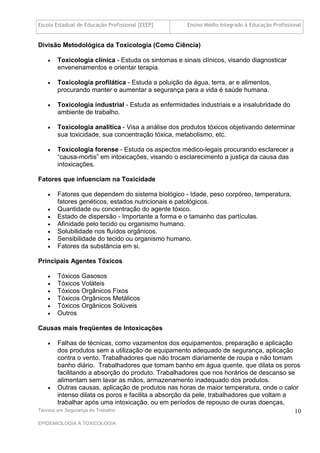 Escola Estadual de Educação Profissional [EEEP]     Ensino Médio Integrado à Educação Profissional


Divisão Metodológica da Toxicologia (Como Ciência)

      Toxicologia clínica - Estuda os sintomas e sinais clínicos, visando diagnosticar
       envenenamentos e orientar terapia.

      Toxicologia profilática - Estuda a poluição da água, terra, ar e alimentos,
       procurando manter e aumentar a segurança para a vida é saúde humana.

      Toxicologia industrial - Estuda as enfermidades industriais e a insalubridade do
       ambiente de trabalho.

      Toxicologia analítica - Visa a análise dos produtos tóxicos objetivando determinar
       sua toxicidade, sua concentração tóxica, metabolismo, etc.

      Toxicologia forense - Estuda os aspectos médico-legais procurando esclarecer a
       “causa-mortis” em intoxicações, visando o esclarecimento a justiça da causa das
       intoxicações.

Fatores que infuenciam na Toxicidade

      Fatores que dependem do sistema biológico - Idade, peso corpóreo, temperatura,
       fatores genéticos, estados nutricionais e patológicos.
      Quantidade ou concentração do agente tóxico.
      Estado de dispersão - Importante a forma e o tamanho das partículas.
      Afinidade pelo tecido ou organismo humano.
      Solubilidade nos fluídos orgânicos.
      Sensibilidade do tecido ou organismo humano.
      Fatores da substância em si.

Principais Agentes Tóxicos

      Tóxicos Gasosos
      Tóxicos Voláteis
      Tóxicos Orgânicos Fixos
      Tóxicos Orgânicos Metálicos
      Tóxicos Orgânicos Solúveis
      Outros

Causas mais freqüentes de Intoxicações

       Falhas de técnicas, como vazamentos dos equipamentos, preparação e aplicação
        dos produtos sem a utilização de equipamento adequado de segurança, aplicação
        contra o vento. Trabalhadores que não trocam diariamente de roupa e não tomam
        banho diário. Trabalhadores que tomam banho em água quente, que dilata os poros
        facilitando a absorção do produto. Trabalhadores que nos horários de descanso se
        alimentam sem lavar as mãos, armazenamento inadequado dos produtos.
     Outras causas, aplicação de produtos nas horas de maior temperatura, onde o calor
        intenso dilata os poros e facilita a absorção da pele, trabalhadores que voltam a
        trabalhar após uma intoxicação, ou em períodos de repouso de ouras doenças,
Técnico em Segurança do Trabalho                                                          10
EPIDEMIOLOGIA A TOXICOLOGIA
 