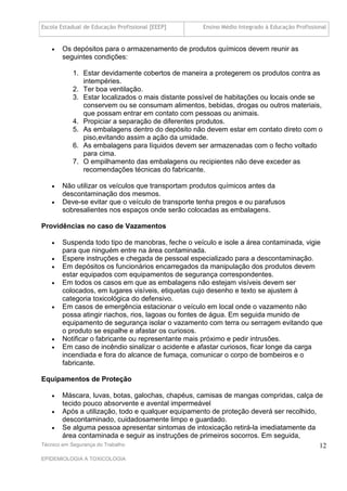 Escola Estadual de Educação Profissional [EEEP]    Ensino Médio Integrado à Educação Profissional


      Os depósitos para o armazenamento de produtos químicos devem reunir as
       seguintes condições:

           1. Estar devidamente cobertos de maneira a protegerem os produtos contra as
              intempéries.
           2. Ter boa ventilação.
           3. Estar localizados o mais distante possível de habitações ou locais onde se
              conservem ou se consumam alimentos, bebidas, drogas ou outros materiais,
              que possam entrar em contato com pessoas ou animais.
           4. Propiciar a separação de diferentes produtos.
           5. As embalagens dentro do depósito não devem estar em contato direto com o
              piso,evitando assim a ação da umidade.
           6. As embalagens para líquidos devem ser armazenadas com o fecho voltado
              para cima.
           7. O empilhamento das embalagens ou recipientes não deve exceder as
              recomendações técnicas do fabricante.

      Não utilizar os veículos que transportam produtos químicos antes da
       descontaminação dos mesmos.
      Deve-se evitar que o veículo de transporte tenha pregos e ou parafusos
       sobresalientes nos espaços onde serão colocadas as embalagens.

Providências no caso de Vazamentos

      Suspenda todo tipo de manobras, feche o veículo e isole a área contaminada, vigie
       para que ninguém entre na área contaminada.
      Espere instruções e chegada de pessoal especializado para a descontaminação.
      Em depósitos os funcionários encarregados da manipulação dos produtos devem
       estar equipados com equipamentos de segurança correspondentes.
      Em todos os casos em que as embalagens não estejam visíveis devem ser
       colocados, em lugares visíveis, etiquetas cujo desenho e texto se ajustem à
       categoria toxicológica do defensivo.
      Em casos de emergência estacionar o veículo em local onde o vazamento não
       possa atingir riachos, rios, lagoas ou fontes de água. Em seguida munido de
       equipamento de segurança isolar o vazamento com terra ou serragem evitando que
       o produto se espalhe e afastar os curiosos.
      Notificar o fabricante ou representante mais próximo e pedir intrusões.
      Em caso de incêndio sinalizar o acidente e afastar curiosos, ficar longe da carga
       incendiada e fora do alcance de fumaça, comunicar o corpo de bombeiros e o
       fabricante.

Equipamentos de Proteção

       Máscara, luvas, botas, galochas, chapéus, camisas de mangas compridas, calça de
        tecido pouco absorvente e avental impermeável
     Após a utilização, todo e qualquer equipamento de proteção deverá ser recolhido,
        descontaminado, cuidadosamente limpo e guardado.
     Se alguma pessoa apresentar sintomas de intoxicação retirá-la imediatamente da
        área contaminada e seguir as instruções de primeiros socorros. Em seguida,
Técnico em Segurança do Trabalho                                                       12
EPIDEMIOLOGIA A TOXICOLOGIA
 