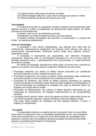 Escola Estadual de Educação Profissional [EEEP]      Ensino Médio Integrado à Educação Profissional


       1) O agente químico (AQ) capaz de produzir um efeito;
       2) O sistema biológico (SB) com o qual o AQ irá interagir para produzir o efeito;
       3) O efeito resultante que deverá ser adverso para o SB.


Toxicologista
       É o profissional treinado ou capacitado a estudar os efeitos nocivos produzidos pelos
agentes químicos e avaliar a probabilidade do aparecimento destes efeitos. As tarefas
principais do toxicologista são:
       a) Avaliar o risco no uso de substâncias químicas.
       b) Estabelecer os limites de segurança para o uso das mesmas.
       c) Realizar análises toxicológicas que permitam a monitorização e o controle dos
limites de segurança estabelecidos

Áreas da Toxicologia
       A toxicologia é uma ciência multidisciplinar, que abrange uma vasta área de
conhecimento, relacionando-se estritamente com diversas outras ciências, pois sem os
conhecimentos interrelacionados, dificilmente poderá atingir seus objetivos: prevenir,
diagnosticar e tratar.
       A toxicologia é desenvolvida por especialistas com diferentes formações
profissionais, oferecendo cada um contribuições específicas em uma ou mais áreas de
atividade permitindo assim, o aperfeiçoamento dos conhecimentos e o desenvolvimento
das áreas de atuação.
       No âmbito da toxicologia, distinguem-se várias áreas, de acordo com a natureza do
agente ou a maneira como este alcança o organismo. Destacam-se entre outras:

 Toxicologia Ambiental: que estuda os efeitos nocivos produzidos por substâncias
  químicas presentes no macro ambiente dos seres vivos.
 Toxicologia Ocupacional: que estuda os efeitos nocivos produzidos pelas substâncias
  químicas presentes no meio ocupacional (micro ambiente) do homem.
 Toxicologia de Alimentos: que estuda os efeitos adversos produzidos por agentes
  químicos presentes nos alimentos, sejam estes de origem biogênica ou antropogênica. É
  a área da toxicologia que estabelece as condições nas quais os alimentos podem ser
  ingeridos sem causar danos à saúde.
 Toxicologia de Medicamentos: que estuda os efeitos adversos decorrentes do uso
  inadequado de medicamentos, da interação medicamentosa ou da susceptibilidade
  individual.
 Toxicologia Social: estuda o efeito nocivo dos agentes químicos usados pelo homem em
  sua vida de sociedade, seja sob o aspecto individual, social (de relação) ou legal.
  Toas estas áreas poderão ser estudadas sob três aspectos distintos: o clínico, o
  analítico e o experimental.


 Toxicidade
       É a capacidade inerente a um agente químico, de produzir maior ou menor efeito
nocivo sobre os organismos vivos, em condições padronizadas de uso. Uma substância
muito tóxica causará dano a um organismo se for administrada em quantidades muito
pequenas, enquanto que uma substância de baixa toxicidade somente produzirá efeito
quando a quantidade administrada for muito grande.
Técnico em Segurança do Trabalho                                                                16
EPIDEMIOLOGIA A TOXICOLOGIA
 