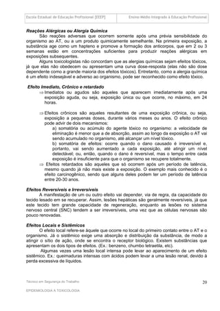Escola Estadual de Educação Profissional [EEEP]     Ensino Médio Integrado à Educação Profissional


Reações Alérgicas ou Alergia Química
      São reações adversas que ocorrem somente após uma prévia sensibilidade do
organismo ao AT, ou a um produto quimicamente semelhante. Na primeira exposição, a
substância age como um hapteno e promove a formação dos anticorpos, que em 2 ou 3
semanas estão em concentrações suficientes para produzir reações alérgicas em
exposições subsequentes.
      Alguns toxicologistas não concordam que as alergias químicas sejam efeitos tóxicos,
já que elas não obedecem ou apresentam uma curva dose-resposta (elas não são dose
dependente como a grande maioria dos efeitos tóxicos). Entretanto, como a alergia química
é um efeito indesejável e adverso ao organismo, pode ser reconhecido como efeito tóxico.

Efeito Imediato, Crônico e retardado
       Imediatos ou agudos são aqueles que aparecem imediatamente após uma
         exposição aguda, ou seja, exposição única ou que ocorre, no máximo, em 24
         horas.

        Efeitos crônicos são aqueles resultantes de uma exposição crônica, ou seja,
         exposição a pequenas doses, durante vários meses ou anos. O efeito crônico
         pode advir de dois mecanismos:
              a) somatória ou acúmulo do agente tóxico no organismo: a velocidade de
              eliminação é menor que a de absorção, assim ao longo da exposição o AT vai
              sendo acumulado no organismo, até alcançar um nível tóxico.
              b) somatória de efeitos: ocorre quando o dano causado é irreversível e,
              portanto, vai sendo aumentado a cada exposição, até atingir um nível
              detectável; ou, então, quando o dano é reversível, mas o tempo entre cada
              exposição é insuficiente para que o organismo se recupere totalmente.
        Efeitos retardados são aqueles que só ocorrem após um período de latência,
         mesmo quando já não mais existe a exposição. O exemplo mais conhecido é o
         efeito carcinogênico, sendo que alguns deles podem ter um período de latência
         entre 20-30 anos.

Efeitos Reversíveis e Irreversíveis
       A manifestação de um ou outro efeito vai depender, via de regra, da capacidade do
tecido lesado em se recuperar. Assim, lesões hepáticas são geralmente reversíveis, já que
este tecido tem grande capacidade de regeneração, enquanto as lesões no sistema
nervoso central (SNC) tendem a ser irreversíveis, uma vez que as células nervosas são
pouco renovadas.

Efeitos Locais e Sistêmicos
       O efeito local refere-se àquele que ocorre no local do primeiro contato entre o AT e o
organismo. Já o sistêmico exige uma absorção e distribuição da substância, de modo a
atingir o sítio de ação, onde se encontra o receptor biológico. Existem substâncias que
apresentam os dois tipos de efeitos. (Ex.: benzeno, chumbo tetraetila, etc).
        Algumas vezes uma lesão local intensa pode levar ao aparecimento de um efeito
sistêmico. Ex.: queimaduras intensas com ácidos podem levar a uma lesão renal, devido à
perda excessiva de líquidos.



Técnico em Segurança do Trabalho                                                               20
EPIDEMIOLOGIA A TOXICOLOGIA
 