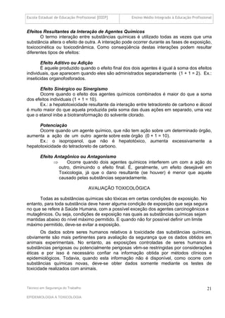 Escola Estadual de Educação Profissional [EEEP]     Ensino Médio Integrado à Educação Profissional


Efeitos Resultantes da Interação de Agentes Químicos
       O termo interação entre substâncias químicas é utilizado todas as vezes que uma
substância altera o efeito de outra. A interação pode ocorrer durante as fases de exposição,
toxicocinética ou toxicodinâmica. Como conseqüência destas interações podem resultar
diferentes tipos de efeitos:

       Efeito Aditivo ou Adição
       É aquele produzido quando o efeito final dos dois agentes é igual à soma dos efeitos
individuais, que aparecem quando eles são administrados separadamente (1 + 1 = 2). Ex.:
inseticidas organofosforados.

      Efeito Sinérgico ou Sinergismo
      Ocorre quando o efeito dos agentes químicos combinados é maior do que a soma
dos efeitos individuais (1 + 1 = 10).
      Ex.: a hepatotoxicidade resultante da interação entre tetracloreto de carbono e álcool
é muito maior do que aquela produzida pela soma das duas ações em separado, uma vez
que o etanol inibe a biotransformação do solvente clorado.

      Potenciação
      Ocorre quando um agente químico, que não tem ação sobre um determinado órgão,
aumenta a ação de um outro agente sobre este órgão (0 + 1 = 10).
      Ex.: o isopropanol, que não é hepatotóxico, aumenta excessivamente a
hepatotoxicidade do tetracloreto de carbono.

       Efeito Antagônico ou Antagonismo
                   Ocorre quando dois agentes químicos interferem um com a ação do
                outro, diminuindo o efeito final. É, geralmente, um efeito desejável em
                Toxicologia, já que o dano resultante (se houver) é menor que aquele
                causado pelas substâncias separadamente.

                                   AVALIAÇÃO TOXICOLÓGICA

      Todas as substâncias químicas são tóxicas em certas condições de exposição. No
entanto, para toda substância deve haver alguma condição de exposição que seja segura
no que se refere à Saúde Humana, com a possível exceção dos agentes carcinogênicos e
mutagênicos. Ou seja, condições de exposição nas quais as substâncias químicas sejam
mantidas abaixo do nível máximo permitido. E quando não for possível definir um limite
máximo permitido, deve-se evitar a exposição.
       Os dados sobre seres humanos relativos à toxicidade das substâncias químicas,
obviamente são mais pertinentes para avaliação da segurança que os dados obtidos em
animais experimentais. No entanto, as exposições controladas de seres humanos à
substâncias perigosas ou potencialmente perigosas vêm-se restringidas por considerações
éticas e por isso é necessário confiar na informação obtida por métodos clínicos e
epidemiológicos. Todavia, quando esta informação não é disponível, como ocorre com
substâncias químicas novas, deve-se obter dados somente mediante os testes de
toxicidade realizados com animais.



Técnico em Segurança do Trabalho                                                               21
EPIDEMIOLOGIA A TOXICOLOGIA
 