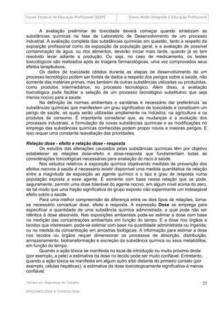 Escola Estadual de Educação Profissional [EEEP]    Ensino Médio Integrado à Educação Profissional


       A avaliação preliminar de toxicidade deverá começar quando sintetizam as
substâncias químicas na fase de Laboratório de Desenvolvimento de um processo
industrial. A avaliação completa das substâncias químicas em questão, tanto a respeito da
exposição profissional como da exposição da população geral, e a avaliação de possível
contaminação de água, ou dos alimentos, deverão iniciar mais tarde, quando já se tem
resolvido levar adiante a produção. Ou seja, no caso de medicamento, os testes
toxicológicos são realizados após as triagens farmacológicas, uma vez comprovados seus
efeitos terapêuticos.
       Os dados de toxicidade obtidos durante as etapas de desenvolvimento de um
processo tecnológico podem ser fontes de dados a respeito dos perigos sobre a saúde, não
somente das matérias primas, mas também de outras substâncias utilizadas ou produzidas,
como produtos intermediários, no processo tecnológico. Além disso, a avaliação
toxicológica pode facilitar a seleção de um processo tecnológico substitutivo que seja
menos nocivo para a saúde.
       Na definição de normas ambientais e sanitárias é necessário dar preferência ‘as
substâncias químicas que manifestem um grau significativo de toxicidade e constituem um
perigo de saúde, as quais serão utilizadas amplamente na Indústria, na agricultura e os
produtos de consumo. É importante considerar que, as mudanças e a evolução dos
processos industriais, a formulação de novas substâncias químicas e as modificações no
emprego das substâncias químicas conhecidas podem propor novos e maiores perigos. E
isso requer uma constante reavaliação das prioridades.

Relação dose - efeito e relação dose - resposta
       Os estudos das alterações causados pelas substâncias químicas têm por objetivo
estabelecer as relações dose-efeito e dose-resposta que fundamentam todas as
considerações toxicológicas necessárias para avaliação do risco à saúde.
       Nos estudos relativos à exposição química objetivando medidas de prevenção dos
efeitos nocivos à saúde é necessário existir disponível uma medida quantitativa da relação
entre a magnitude da exposição ao agente químico e o tipo e grau de resposta numa
população exposta a esse agente. É somente com base nessa relação que se pode,
seguramente, permitir uma dose tolerável do agente nocivo, em algum nível acima do zero,
de tal modo que uma fração significativa do grupo exposto não experimente um indesejável
efeito sobre a saúde.
       Para uma melhor compreensão da diferença entre os dois tipos de relações, torna-
se necessário conceituar dose, efeito e resposta. A expressão Dose se emprega para
especificar a quantidade de uma substância química administrada, a qual pode não ser
idêntica à dose absorvida. Nas exposições ambientais pode-se estimar a dose com base
na medição das concentrações ambientais em função do tempo. E a dose nos órgãos e
tecidos que interessam, pode-se estimar com base na quantidade administrada ou ingerida;
ou na medida da concentração em amostras biológicas. A informação para estimar a dose
nos tecidos ou órgãos requer dimensionar os processos de absorção, distribuição,
armazenamento, biotransformação e excreção da substância química ou seus metabólitos,
em função do tempo.
       Quando a ação tóxica se manifesta no local de introdução ou muito próximo deste
(por exemplo, a pele) a estimativa da dose no tecido pode ser muito confiável. Entretanto,
quando a ação tóxica se manifesta em algum outro sítio distante do primeiro contato (por
exemplo, células hepáticas), a estimativa da dose toxicologicamente significativa é menos
confiável.

Técnico em Segurança do Trabalho                                                              23
EPIDEMIOLOGIA A TOXICOLOGIA
 