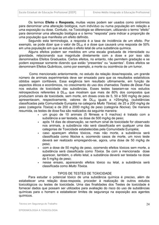 Escola Estadual de Educação Profissional [EEEP]    Ensino Médio Integrado à Educação Profissional


      Os termos Efeito e Resposta, muitas vezes podem ser usados como sinônimos
para denominar uma alteração biológica, num indivíduo ou numa população em relação a
uma exposição ou dose. Contudo, na Toxicologia se diferenciam, utilizando o termo “efeito”
para denominar uma alteração biológica e o termo “resposta” para indicar a proporção de
uma população que manifesta um efeito definido.
      Segundo esta terminologia, a resposta é a taxa de incidência de um efeito. Por
exemplo, se pode dizer que o valor de DL50 é a dose que causará uma resposta de 50%
em uma população em que se estuda o efeito letal de uma substância química.
      Alguns efeitos podem ser medidos em uma escala graduada de intensidade ou
gravidade, relacionando sua magnitude diretamente com a dose e por isso são
denominados Efeitos Graduados. Certos efeitos, no entanto, não permitem gradação e se
podem expressar somente dizendo que estão “presentes” ou “ausentes”. Estes efeitos se
denominam Efeitos Quânticos, como por exemplo, a morte ou ocorrência de um tumor.

        Como mencionado anteriormente, no estudo da relação dose/resposta, um grande
número de animais experimentais deve ser ensaiado para que os resultados estatísticos
obtidos sejam confiáveis. Essa exigência tem resultado ultimamente, em função de
aspectos éticos e econômicos, no crescimento do uso dos chamados Testes de Dose Fixa
nos estudos de toxicidade das substâncias. Esses testes baseiam-se nos estudos
retrospectivos referentes à DL50 que mostram que mais de 80% dos compostos que
produziam sinais de toxicidade, sem morte, em doses orais de 5, 50 e 500 mg/kg de peso
apresentavam, respectivamente, valores de DL50 iguais a >25mg/kg, (substâncias
classificadas pela Comunidade Européia na categoria Muito Tóxica); de 25 a 200 mg/kg de
peso (categoria Tóxica) e de 200 a 2000 mg/kg de peso (categoria Nociva). De maneira
resumida, os testes de dose fixa são realizados da seguinte maneira:
                um grupo de 10 animais (5 fêmeas e 5 machos) é tratado com a
                 substância a ser testada, na dose de 500 mg/kg de peso;
                após 14 dias de observação, se nenhum sinal de toxicidade for observado
                 nos animais, a substância não será classificada em qualquer uma das
                 categorias de Toxicidade estabelecidas pela Comunidade Européia;
                caso apareçam efeitos tóxicos, mas não morte, a substância será
                 classificada como Nociva e, ocorrendo casos de morte, um novo teste
                 deverá ser realizado empregando-se, agora, uma dose de 50 mg/kg de
                 peso;
                com a dose de 50 mg/kg de peso, ocorrendo efeitos tóxicos sem morte, a
                 substância será classificada como Tóxica. Se com a mencionada dose
                 aparecer, também, o efeito letal, a substância deverá ser testada na dose
                 de 5 mg/kg de peso;
                nesse ensaio, aparecendo efeitos tóxico ou letal, a substância será
                 classificada como Muito Tóxica.

                          TIPOS DE TESTES DE TOXICIDADE
       Para estudar o potencial tóxico de uma substância química é preciso, além de
estabelecer uma relação dose-resposta, proceder à realização de outros estudos
toxicológicos ou testes de toxicidade. Uma das finalidades dos Testes de toxicidade é
fornecer dados que possam ser utilizados para avaliação do risco do uso de substâncias
químicas para o homem e estabelecer limites de segurança na exposição aos agentes
químicos.

Técnico em Segurança do Trabalho                                                              24
EPIDEMIOLOGIA A TOXICOLOGIA
 