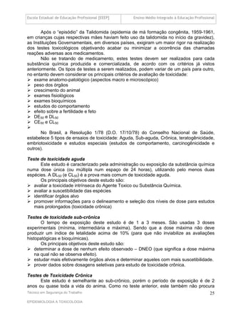 Escola Estadual de Educação Profissional [EEEP]   Ensino Médio Integrado à Educação Profissional


       Após o “episódio” da Talidomida (epidemia de má formação congênita, 1959-1961,
em crianças cujas respectivas mães haviam feito uso da talidomida no início da gravidez),
as Instituições Governamentais, em diversos países, exigiram um maior rigor na realização
dos testes toxicológicos objetivando acabar ou minimizar a ocorrência das chamadas
reações adversas aos medicamentos.
       Não se tratando de medicamento, estes testes devem ser realizados para cada
substância química produzida e comercializada, de acordo com os critérios já vistos
anteriormente. Os tipos de testes a serem realizados, podem variar de um país para outro,
no entanto devem considerar os principais critérios de avaliação de toxicidade:
 exame anatomo-patológico (aspectos macro e microscópico)
 peso dos órgãos
 crescimento do animal
 exames fisiológicos
 exames bioquímicos
 estudos do comportamento
 efeito sobre a fertilidade e feto
 DE50 e DL50
 CE50 e CL50

       No Brasil, a Resolução 1/78 (D.O. 17/10/78) do Conselho Nacional de Saúde,
estabelece 5 tipos de ensaios de toxicidade: Aguda, Sub-aguda, Crônica, teratogênicidade,
embriotoxicidade e estudos especiais (estudos de comportamento, carcinogênicidade e
outros).

Teste de toxicidade aguda
      Este estudo é caracterizado pela administração ou exposição da substância química
numa dose única (ou múltipla num espaço de 24 horas), utilizando pelo menos duas
espécies. A DL50 (e CL50) é a prova mais comum de toxicidade aguda.
      Os principais objetivos deste estudo são:
 avaliar a toxicidade intrínseca do Agente Toxico ou Substância Química.
 avaliar a suscetibilidade das espécies
 identificar órgãos alvo
 promover informações para o delineamento e seleção dos níveis de dose para estudos
   mais prolongados (toxicidade crônica)

Testes de toxicidade sub-crônica
       O tempo de exposição deste estudo é de 1 a 3 meses. São usadas 3 doses
experimentais (mínima, intermediária e máxima). Sendo que a dose máxima não deve
produzir um índice de letalidade acima de 10% (para que não inviabilize as avaliações
histopatógicas e bioquímicas).
       Os principais objetivos deste estudo são:
 determinar a dose de nenhum efeito observado – DNEO (que significa a dose máxima
    na qual não se observa efeito).
 estudar mais efetivamente órgãos alvos e determinar aqueles com mais suscetibilidade.
 prover dados sobre dosagens seletivas para estudo de toxicidade crônica.

Testes de Toxicidade Crônica
      Este estudo é semelhante ao sub-crônico, porém o período de exposição é de 2
anos ou quase toda a vida do anima. Como no teste anterior, este também não procura
Técnico em Segurança do Trabalho                                                             25
EPIDEMIOLOGIA A TOXICOLOGIA
 