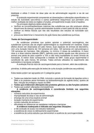 Escola Estadual de Educação Profissional [EEEP]    Ensino Médio Integrado à Educação Profissional


letalidade e utiliza 3 níveis de dose pela via de administração segundo a via de uso
prescrita.
        O protocolo experimental compreende as observações e alterações especificadas no
estudo de toxicidade sub-crônica e outros parâmetros bioquímicos que permitem uma
melhor avaliação de todos os órgãos e funções, principalmente função renal e hepática.
        Os principais objetivos deste estudo são:
 Verificar as concentrações/doses máximas das substâncias que não produzem efeitos
    discerníveis de doença, quando administradas durante a maior parte da vida do animal.
 verificar os efeitos tóxicos que não são resultados dos estudos de toxicidade sub-
    crônica
 procura-se determinar o mecanismo de ação tóxica das substâncias químicas.

Testes de Carcinogenicidade:
       As evidências primárias que podem apontar o potencial carcinogênico das
substâncias químicas são de origem epidemiológica ou experimental em roedores. Esses
efeitos devem ser observados em pelo menos, duas espécies de animais de laboratório,
com uma duração máxima de 130 semanas em ratos, 120 semanas em camundongos e
130 semanas em hamsters. São utilizadas, no mínimo, 2 doses da substância. A maior
dose é a dose máxima tolerada (DMT), definida como sendo aquela que não provoca no
animal uma perda de peso superior a 10% e não induz mortalidade ou sinais clínicos de
toxicidade. A menor dose corresponde à metade da DMT. Cada grupo experimental é
constituído de, pelo menos, 50 animais. Todos animais utilizados no experimento são
submetidos à necropsia completa.
       A avaliação final do risco de carcinogenicidade para o homem, além das evidências

primárias, é obtida pela execução de testes de curta duração (evidências secundárias).

Estes testes podem ser agrupados em 3 categorias gerais:

 Testes que detectam lesão do DNA, incluindo o estudo da formação de ligações entre o
    DNA e os produtos ativos formados na biotransformação do agente tóxico, quebra de
    fitas, indução de profagos e reparo do DNA
 Testes que evidenciam alterações dos produtos gênicos ou das funções celulares
 Testes que avaliam alterações cromossômicas.
        A evidência de carcinogenicidade é considerada limitada nas seguintes
situações:
- números reduzidos de experimentos
- impropriedade de dose e vias de administração
- emprego de uma única espécie animal
- duração imprópria do experimento;
- número reduzido de animais e
- dificuldade em diferenciar as neoplasias malígnas e benígnas.
        A evidência inadequada é indicada nas seguintes situações:
- a não exclusão do acaso nos estudos realizados;
- a existência de vícios no delineamento experimental;
- a existência de outros estudos que demonstrem a ausência de carcinogenicidade.


Técnico em Segurança do Trabalho                                                              26
EPIDEMIOLOGIA A TOXICOLOGIA
 
