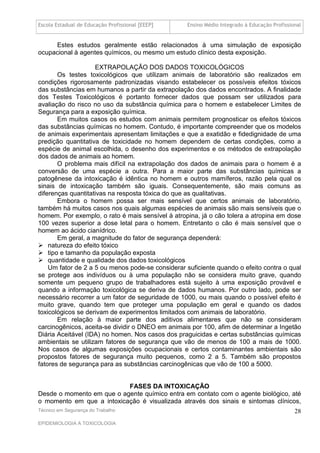 Escola Estadual de Educação Profissional [EEEP]    Ensino Médio Integrado à Educação Profissional


     Estes estudos geralmente estão relacionados à uma simulação de exposição
ocupacional à agentes químicos, ou mesmo um estudo clínico desta exposição.

                    EXTRAPOLAÇÃO DOS DADOS TOXICOLÓGICOS
       Os testes toxicológicos que utilizam animais de laboratório são realizados em
condições rigorosamente padronizadas visando estabelecer os possíveis efeitos tóxicos
das substâncias em humanos a partir da extrapolação dos dados encontrados. A finalidade
dos Testes Toxicológicos é portanto fornecer dados que possam ser utilizados para
avaliação do risco no uso da substância química para o homem e estabelecer Limites de
Segurança para a exposição química.
       Em muitos casos os estudos com animais permitem prognosticar os efeitos tóxicos
das substâncias químicas no homem. Contudo, é importante compreender que os modelos
de animais experimentais apresentam limitações e que a exatidão e fidedignidade de uma
predição quantitativa de toxicidade no homem dependem de certas condições, como a
espécie de animal escolhida, o desenho dos experimentos e os métodos de extrapolação
dos dados de animais ao homem.
       O problema mais difícil na extrapolação dos dados de animais para o homem é a
conversão de uma espécie a outra. Para a maior parte das substâncias químicas a
patogênese da intoxicação é idêntica no homem e outros mamíferos, razão pela qual os
sinais de intoxicação também são iguais. Consequentemente, são mais comuns as
diferenças quantitativas na resposta tóxica do que as qualitativas.
       Embora o homem possa ser mais sensível que certos animais de laboratório,
também há muitos casos nos quais algumas espécies de animais são mais sensíveis que o
homem. Por exemplo, o rato é mais sensível à atropina, já o cão tolera a atropina em dose
100 vezes superior a dose letal para o homem. Entretanto o cão é mais sensível que o
homem ao ácido cianídrico.
       Em geral, a magnitude do fator de segurança dependerá:
 natureza do efeito tóxico
 tipo e tamanho da população exposta
 quantidade e qualidade dos dados toxicológicos
    Um fator de 2 a 5 ou menos pode-se considerar suficiente quando o efeito contra o qual
se protege aos indivíduos ou à uma população não se considera muito grave, quando
somente um pequeno grupo de trabalhadores está sujeito à uma exposição provável e
quando a informação toxicológica se deriva de dados humanos. Por outro lado, pode ser
necessário recorrer a um fator de seguridade de 1000, ou mais quando o possível efeito é
muito grave, quando tem que proteger uma população em geral e quando os dados
toxicológicos se derivam de experimentos limitados com animais de laboratório.
       Em relação à maior parte dos aditivos alimentares que não se consideram
carcinogênicos, aceita-se dividir o DNEO em animais por 100, afim de determinar a Ingetão
Diária Aceitável (IDA) no homen. Nos casos dos praguicidas e certas substâncias químicas
ambientais se utilizam fatores de segurança que vão de menos de 100 a mais de 1000.
Nos casos de algumas exposições ocupacionais e certos contaminantes ambientais são
propostos fatores de segurança muito pequenos, como 2 a 5. Também são propostos
fatores de segurança para as substâncias carcinogênicas que vão de 100 a 5000.


                           FASES DA INTOXICAÇÃO
Desde o momento em que o agente químico entra em contato com o agente biológico, até
o momento em que a intoxicação é visualizada através dos sinais e sintomas clínicos,
Técnico em Segurança do Trabalho                                                              28
EPIDEMIOLOGIA A TOXICOLOGIA
 