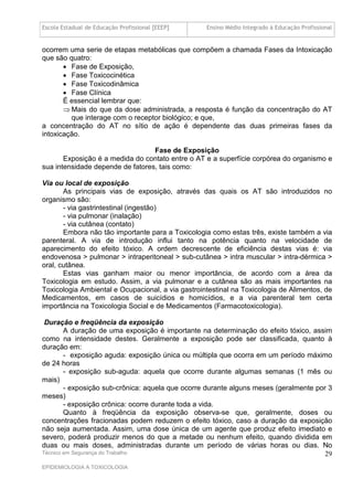 Escola Estadual de Educação Profissional [EEEP]    Ensino Médio Integrado à Educação Profissional


ocorrem uma serie de etapas metabólicas que compõem a chamada Fases da Intoxicação
que são quatro:
        Fase de Exposição,
        Fase Toxicocinética
        Fase Toxicodinâmica
        Fase Clínica
       É essencial lembrar que:
        Mais do que da dose administrada, a resposta é função da concentração do AT
         que interage com o receptor biológico; e que,
a concentração do AT no sítio de ação é dependente das duas primeiras fases da
intoxicação.

                                  Fase de Exposição
       Exposição é a medida do contato entre o AT e a superfície corpórea do organismo e
sua intensidade depende de fatores, tais como:

Via ou local de exposição
       As principais vias de exposição, através das quais os AT são introduzidos no
organismo são:
       - via gastrintestinal (ingestão)
       - via pulmonar (inalação)
       - via cutânea (contato)
       Embora não tão importante para a Toxicologia como estas três, existe também a via
parenteral. A via de introdução influi tanto na potência quanto na velocidade de
aparecimento do efeito tóxico. A ordem decrescente de eficiência destas vias é: via
endovenosa > pulmonar > intraperitoneal > sub-cutânea > intra muscular > intra-dérmica >
oral, cutânea.
       Estas vias ganham maior ou menor importância, de acordo com a área da
Toxicologia em estudo. Assim, a via pulmonar e a cutânea são as mais importantes na
Toxicologia Ambiental e Ocupacional, a via gastrointestinal na Toxicologia de Alimentos, de
Medicamentos, em casos de suicídios e homicídios, e a via parenteral tem certa
importância na Toxicologia Social e de Medicamentos (Farmacotoxicologia).

 Duração e freqüência da exposição
        A duração de uma exposição é importante na determinação do efeito tóxico, assim
como na intensidade destes. Geralmente a exposição pode ser classificada, quanto à
duração em:
        - exposição aguda: exposição única ou múltipla que ocorra em um período máximo
de 24 horas
        - exposição sub-aguda: aquela que ocorre durante algumas semanas (1 mês ou
mais)
        - exposição sub-crônica: aquela que ocorre durante alguns meses (geralmente por 3
meses)
        - exposição crônica: ocorre durante toda a vida.
        Quanto à freqüência da exposição observa-se que, geralmente, doses ou
concentrações fracionadas podem reduzem o efeito tóxico, caso a duração da exposição
não seja aumentada. Assim, uma dose única de um agente que produz efeito imediato e
severo, poderá produzir menos do que a metade ou nenhum efeito, quando dividida em
duas ou mais doses, administradas durante um período de várias horas ou dias. No
Técnico em Segurança do Trabalho                                                       29
EPIDEMIOLOGIA A TOXICOLOGIA
 