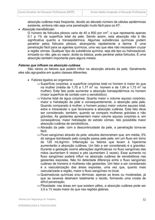 Escola Estadual de Educação Profissional [EEEP]    Ensino Médio Integrado à Educação Profissional


     absorção cutânea mais freqüente, devido ao elevado número de células epidérmicas
     existente, embora não seja uma penetração muito fácil para os AT.
 Absorção transfolicular:
     O número de folículos pilosos varia de 40 a 800 por cm2, o que representa apenas
     0,1 a 1% da superfície total da pele. Sendo assim, esta absorção não é tão
     significativa quanto a transepidérmica. Algumas substâncias químicas podem
     penetrar pelos folículos pilosos, alcançando rapidamente a derme. É uma
     penetração fácil para os agentes químicos, uma vez que eles não necessitam cruzar
     a região córnea. Qualquer tipo de substância química, seja ela lipo ou hidrossolúvel,
     ionizada ou não, gás ou vapor, ácida ou básica, pode penetrar pelos folículos. É uma
     absorção também importante para alguns metais.

Fatores que influem na absorção cutânea
       São vários os fatores que podem influir na absorção através da pele. Geralmente
eles são agrupados em quatro classes diferentes:

        Fatores ligados ao organismo:
              Superfície corpórea: a superfície corpórea total no homem é maior do que
               na mulher (média de 1,70 a 1,77 m2 no homem e de 1,64 a 1,73 m2 na
               mulher). Este fato pode aumentar a absorção transepidérmica no homem
               (maior superfície de contato com o xenobiótico).
              Volume total de água corpórea: Quanto maior o volume aquoso corpóreo,
               maior a hidratação da pele e consequentemente, a absorção pela pele.
               Quando comparado à mulher, o homem possui maior volume aquoso total,
               extra e intracelular o que favoreceria a absorção cutânea. Este fato deve
               ser considerado, também, quando se compara mulheres grávidas e não
               grávidas. As gestantes apresentam maior volume aquoso corpóreo e, em
               conseqüência, maior hidratação do extrato córneo. Isto possibilita maior
               absorção cutânea de xenobióticos.
              Abrasão da pele: com a descontinuidade da pele, a penetração torna-se
               fácil;
              Fluxo sangüíneo através da peIe: estudos demonstram que, em média, 5%
               do sangue bombeado pelo coração passa pela pele, em um fluxo em torno
               de 120 mL/kg/min. Inflamação ou fatores que levam à hiperemia
               aumentarão a absorção cutânea. Um fato a ser considerado é a gravidez.
               Durante a gestação ocorre alterações significativas no fluxo sangüíneo das
               mãos (aumentam 6 vezes) e pés (aumentam 2 vezes). Esse aumento no
               fluxo sangüíneo poderá influir na absorção cutânea de xenobióticos nas
               gestantes expostas. Não foi detectada diferença entre o fluxo sangüíneo
               cutâneo de homens e mulheres não gestantes. Um fator a ser considerado
               é a vascularização das áreas expostas, uma vez que, quanto mais
               vascularizada a região, maior o fluxo sangüíneo no local.
              Queimaduras químicas e/ou térmicas: apenas as leves ou moderadas, já
               que as severas destroem totalmente o tecido, formando uma crosta de
               difícil penetração;
              Pilosidade: nas áreas em que existem pêlos, a absorção cutânea pode ser
               3,5 a 13 vezes maior do que nas regiões glabras;


Técnico em Segurança do Trabalho                                                              32
EPIDEMIOLOGIA A TOXICOLOGIA
 