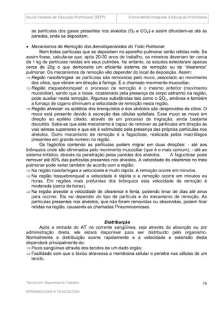 Escola Estadual de Educação Profissional [EEEP]    Ensino Médio Integrado à Educação Profissional


   as partículas dos gases presentes nos alvéolos (O2 e CO2) e assim difundem-se até às
   paredes, onde se depositam.

 Mecanismos de Remoção dos Aerodispersóides do Trato Pulmonar
        Nem todas partículas que se depositam no aparelho pulmonar serão retidas nele. Se
assim fosse, calcula-se que, após 20-30 anos de trabalho, os mineiros deveriam ter cerca
de 1 kg de partículas retidas em seus pulmões. No entanto, os estudos detectaram apenas
cerca de 20g o que demonstra um eficiente sistema de remoção ou de “clearence”
pulmonar. Os mecanismos de remoção vão depender do local de deposição. Assim:
 Região nasofaríngea: as partículas são removidas pelo muco, associado ao movimento
   dos cílios, que vibram em direção à faringe. É o chamado movimento mucociliar.
 Região traqueobronquial: o processo de remoção é o mesmo anterior (movimento
   mucociliar), sendo que a tosse, ocasionada pela presença de corpo estranho na região,
   pode auxiliar nesta remoção. Algumas substâncias tais como o SO2, amônea e também
   a fumaça de cigarro diminuem a velocidade de remoção nesta região.
 Região alveolar: os epitélios dos bronquíolos e dos alvéolos são desprovidos de cílios. O
   muco está presente devido à secreção das células epiteliais. Esse muco se move em
   direção ao epitélio ciliado, através de um processo de migração, ainda bastante
   discutido. Sabe-se que este mecanismo é capaz de remover as partículas em direção às
   vias aéreas superiores e que ele é estimulado pela presença das próprias partículas nos
   alvéolos. Outro mecanismo de remoção é a fagocitose, realizada pelos macrófagos
   presentes em grande número na região.
        Os fagócitos contendo as partículas podem migrar em duas direções: - até aos
brônquios onde são eliminados pelo movimento mucociliar (que é o mais comum); - até ao
sistema linfático, através da penetração pelas paredes dos alvéolos.    A fagocitose pode
remover até 80% das partículas presentes nos alvéolos. A velocidade do clearence no trato
pulmonar pode variar também de acordo com a região:
 Na região nasofaríngea a velocidade é muito rápida. A remoção ocorre em minutos.
 Na região traquebronquial a velocidade é rápida e a remoção ocorre em minutos ou
   horas. Em regiões mais profundas dos brônquios esta velocidade de remoção é
   moderada (cerca de horas).
 Na região alveolar a velocidade de clearence é lenta, podendo levar de dias até anos
   para ocorrer. Ela vai depender do tipo de partícula e do mecanismo de remoção. As
   partículas presentes nos alvéolos, que não foram removidas ou absorvidas, podem ficar
   retidas na região, causando as chamadas Pneumoconioses.


                                      Distribuição
      Após a entrada do AT na corrente sangüínea, seja através da absorção ou por
administração direta, ele estará disponível para ser distribuído pelo organismo.
Normalmente a distribuição ocorre rapidamente e a velocidade e extensão desta
dependerá principalmente do:
 Fluxo sangüíneo através dos tecidos de um dado órgão;
 Facilidade com que o tóxico atravessa a membrana celular e penetra nas células de um
  tecido.




Técnico em Segurança do Trabalho                                                              36
EPIDEMIOLOGIA A TOXICOLOGIA
 