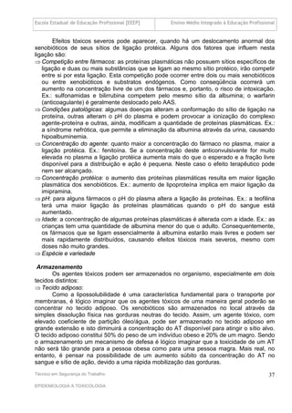 Escola Estadual de Educação Profissional [EEEP]    Ensino Médio Integrado à Educação Profissional


       Efeitos tóxicos severos pode aparecer, quando há um deslocamento anormal dos
xenobióticos de seus sítios de ligação protéica. Alguns dos fatores que influem nesta
ligação são:
 Competição entre fármacos: as proteínas plasmáticas não possuem sítios específicos de
   ligação e duas ou mais substâncias que se ligam ao mesmo sítio protéico, irão competir
   entre si por esta ligação. Esta competição pode ocorrer entre dois ou mais xenobióticos
   ou entre xenobióticos e substratos endógenos. Como conseqüência ocorrerá um
   aumento na concentração livre de um dos fármacos e, portanto, o risco de intoxicação.
   Ex.: sulfonamidas e bilirrubina competem pelo mesmo sítio da albumina; o warfarin
   (anticoagulante) é geralmente deslocado pelo AAS.
 Condições patológicas: algumas doenças alteram a conformação do sítio de ligação na
   proteína, outras alteram o pH do plasma e podem provocar a ionização do complexo
   agente-proteína e outras, ainda, modificam a quantidade de proteínas plasmáticas. Ex.:
   a síndrome nefrótica, que permite a eliminação da albumina através da urina, causando
   hipoalbuminemia.
 Concentração do agente: quanto maior a concentração do fármaco no plasma, maior a
   ligação protéica. Ex.: fenitoína. Se a concentração deste anticonvulsivante for muito
   elevada no plasma a ligação protéica aumenta mais do que o esperado e a fração livre
   disponível para a distribuição e ação é pequena. Neste caso o efeito terapêutico pode
   nem ser alcançado.
 Concentração protéica: o aumento das proteínas plasmáticas resulta em maior ligação
   plasmática dos xenobióticos. Ex.: aumento de lipoproteína implica em maior ligação da
   imipramina.
 pH: para alguns fármacos o pH do plasma altera a ligação às proteínas. Ex.: a teofilina
   terá uma maior ligação às proteínas plasmáticas quando o pH do sangue está
   aumentado.
 Idade: a concentração de algumas proteínas plasmáticas é alterada com a idade. Ex.: as
   crianças tem uma quantidade de albumina menor do que o adulto. Consequentemente,
   os fármacos que se ligam essencialmente à albumina estarão mais livres e podem ser
   mais rapidamente distribuídos, causando efeitos tóxicos mais severos, mesmo com
   doses não muito grandes.
 Espécie e variedade

 Armazenamento
       Os agentes tóxicos podem ser armazenados no organismo, especialmente em dois
tecidos distintos:
 Tecido adiposo:
       Como a lipossolubilidade é uma característica fundamental para o transporte por
membranas, é lógico imaginar que os agentes tóxicos de uma maneira geral poderão se
concentrar no tecido adiposo. Os xenobióticos são armazenados no local através da
simples dissolução física nas gorduras neutras do tecido. Assim, um agente tóxico, com
elevado coeficiente de partição óleo/água, pode ser armazenado no tecido adiposo em
grande extensão e isto diminuirá a concentração do AT disponível para atingir o sítio alvo.
O tecido adiposo constitui 50% do peso de um indivíduo obeso e 20% de um magro. Sendo
o armazenamento um mecanismo de defesa é lógico imaginar que a toxicidade de um AT
não será tão grande para a pessoa obesa como para uma pessoa magra. Mais real, no
entanto, é pensar na possibilidade de um aumento súbito da concentração do AT no
sangue e sítio de ação, devido a uma rápida mobilização das gorduras.
Técnico em Segurança do Trabalho                                                              37
EPIDEMIOLOGIA A TOXICOLOGIA
 