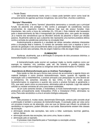 Escola Estadual de Educação Profissional [EEEP]     Ensino Médio Integrado à Educação Profissional


 Tecido Ósseo:
     Um tecido relativamente inerte como o ósseo pode também servir como local de
armazenamento de agentes químicos inorgânicos, tais como flúor, chumbo e estrôncio.

 “Barreira” Placentária
       Durante anos, o termo “barreira” placentária demonstrou o conceito que a principal
função da placenta era proteger o feto contra a passagem de substâncias nocivas
provenientes do organismo materno. Sabe-se hoje que ela possui funções mais
importantes, tais como a troca de nutrientes (O2, CO2,etc.). Este material vital necessário
para o desenvolvimento do feto é transportado por processo ativo, com gasto de energia.
Já a maioria dos xenobióticos que se difundem através da placenta o fazem por difusão
passiva. Atualmente sabe-se que a placenta não representa uma barreira protetora efetiva
contra a entrada de substâncias estranhas na circulação fetal.
       Anatomicamente a placenta é o resultado de várias camadas celulares interpostas
entre a circulação fetal e materna. O número de camadas varia com a espécie e com o
período de gestação e isto provavelmente afeta a sua permeabilidade. Na espécie humana
ela possui ao todo seis camadas, três de origem materna e três de origem fetal.

                                       ELIMINAÇÃO
       Aceita-se, atualmente, que a eliminação é composta de dois processos distintos: a
biotransformação e a excreção.

      A biotransformação pode ocorrer em qualquer órgão ou tecido orgânico como por
exemplo no intestino, rins, pulmões, pele, etc. No entanto, a grande maioria das
substâncias, sejam elas endógenas ou exógenas serão biotransformadas no FÍGADO.

 Importância da Biotransformação para as Análises Toxicológicas
        Esta reside no fato de que a forma mais comum de se encontrar o agente tóxico em
material biológico é como produto biotransformado. Assim, quando da ingestão ou
intoxicação com a metanfetamina, o produto principal a ser pesquisado na urina deverá ser
a anfetamina. Os solventes clorados do tipo CHCl3 e CCl4 são muito pouco
biotransformados no organismo e quando isto ocorre o produto formado é geralmente o
CO2, que será, assim como os precursores, eliminados pelo ar expirado. Logo não adianta
solicitar ou receber amostras de urina para serem analisadas.
        Já um outro solvente clorado, o tricloretileno, é muito biotransformado no organismo
produzindo principalmente ácido tricloacético (TCA) e tricloetanol (TCE), eliminados na
urina. Para este xenobiótico a urina é amostra biológica adequada.

Excreção
        Este processo é, muitas vezes, denominado Eliminação, embora pelo conceito atual
a eliminação é também o processo de biotransformação. A excreção pode ser vista como
um processo inverso ao da absorção, uma vez que os fatores que influem na entrada do
xenobiótico no organismo, podem dificultar a sua saída. Basicamente existem três classes
de excreção:
 eliminação através das secreções, tais como a biliar, sudorípara, lacrimal, gástrica,
   salivar, láctea.
 eliminação através das excreções, tais como urina, fezes e catarro.
 eliminação pelo ar expirado.
        O processo mais importante para a Toxicologia e a excreção urinária.
Técnico em Segurança do Trabalho                                                      38
EPIDEMIOLOGIA A TOXICOLOGIA
 