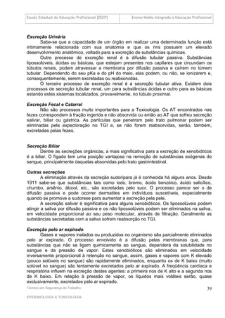 Escola Estadual de Educação Profissional [EEEP]    Ensino Médio Integrado à Educação Profissional




Excreção Urinária
       Sabe-se que a capacidade de um órgão em realizar uma determinada função está
intimamente relacionada com sua anatomia e que os rins possuem um elevado
desenvolvimento anatômico, voltado para a excreção de substâncias químicas.
       Outro processo de excreção renal é a difusão tubular passiva. Substâncias
lipossolúveis, ácidas ou básicas, que estejam presentes nos capilares que circundam os
túbulos renais, podem atravessar a membrana por difusão passiva e caírem no lúmem
tubular. Dependendo do seu pKa e do pH do meio, elas podem, ou não, se ionizarem e,
consequentemente, serem excretadas ou reabsorvidas.
       O terceiro processo de excreção renal é a secreção tubular ativa. Existem dois
processos de secreção tubular renal, um para substâncias ácidas e outro para as básicas
estando estes sistemas localizados, provavelmente, no túbulo proximal.

Excreção Fecal e Catarral
       Não são processos muito importantes para a Toxicologia. Os AT encontrados nas
fezes correspondem à fração ingerida e não absorvida ou então ao AT que sofreu secreção
salivar, biliar ou gástrica. As partículas que penetram pelo trato pulmonar podem ser
eliminadas pela expectoração no TGI e, se não forem reabsorvidas, serão, também,
excretadas pelas fezes.


Secreção Biliar
       Dentre as secreções orgânicas, a mais significativa para a excreção de xenobióticos
é a biliar. O fígado tem uma posição vantajosa na remoção de substâncias exógenas do
sangue, principalmente daquelas absorvidas pelo trato gastrintestinal.

Outras secreções
        A eliminação através da secreção sudorípara já é conhecida há alguns anos. Desde
1911 sabe-se que substâncias tais como iodo, bromo, ácido benzóico, ácido salicílico,
chumbo, arsênio, álcool, etc., são excretadas pelo suor. O processo parece ser o de
difusão passiva e pode ocorrer dermatites em indivíduos suscetíveis, especialmente
quando se promove a sudorese para aumentar a excreção pela pele.
        A secreção salivar é significativa para alguns xenobióticos. Os lipossolúveis podem
atingir a saliva por difusão passiva e os não lipossolúveis podem ser eliminados na saliva,
em velocidade proporcional ao seu peso molecular, através de filtração. Geralmente as
substâncias secretadas com a saliva sofrem reabsorção no TGI.

Excreção pelo ar expirado
       Gases e vapores inalados ou produzidos no organismo são parcialmente eliminados
pelo ar expirado. O processo envolvido é a difusão pelas membranas que, para
substâncias que não se ligam quimicamente ao sangue, dependerá da solubilidade no
sangue e da pressão de vapor. Estes xenobióticos são eliminados em velocidade
inversamente proporcional à retenção no sangue, assim, gases e vapores com K elevado
(pouco solúveis no sangue) são rapidamente eliminados, enquanto os de K baixo (muito
solúvel no sangue) são lentamente excretados pelo ar expirado. A freqüência cardíaca e
respiratória influem na excreção destes agentes: a primeira nos de K alto e a segunda nos
de K baixo. Em relação à pressão de vapor, os líquidos mais voláteis serão, quase
exclusivamente, excretados pelo ar expirado.
Técnico em Segurança do Trabalho                                                              39
EPIDEMIOLOGIA A TOXICOLOGIA
 