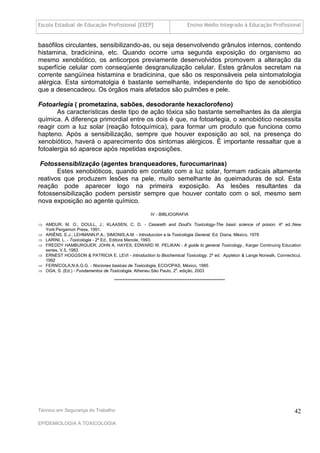 Escola Estadual de Educação Profissional [EEEP]                               Ensino Médio Integrado à Educação Profissional


basófilos circulantes, sensibilizando-as, ou seja desenvolvendo grânulos internos, contendo
histamina, bradicinina, etc. Quando ocorre uma segunda exposição do organismo ao
mesmo xenobiótico, os anticorpos previamente desenvolvidos promovem a alteração da
superfície celular com conseqüente desgranulização celular. Estes grânulos secretam na
corrente sangüínea histamina e bradicinina, que são os responsáveis pela sintomatologia
alérgica. Esta sintomatolgia é bastante semelhante, independente do tipo de xenobiótico
que a desencadeou. Os órgãos mais afetados são pulmões e pele.

Fotoarlegia ( prometazina, sabões, desodorante hexaclorofeno)
       As características deste tipo de ação tóxica são bastante semelhantes às da alergia
química. A diferença primordial entre os dois é que, na fotoarlegia, o xenobiótico necessita
reagir com a luz solar (reação fotoquímica), para formar um produto que funciona como
hapteno. Após a sensibilização, sempre que houver exposição ao sol, na presença do
xenobiótico, haverá o aparecimento dos sintomas alérgicos. É importante ressaltar que a
fotoalergia só aparece após repetidas exposições.

 Fotossensiblização (agentes branqueadores, furocumarinas)
       Estes xenobióticos, quando em contato com a luz solar, formam radicais altamente
reativos que produzem lesões na pele, muito semelhante às queimaduras de sol. Esta
reação pode aparecer logo na primeira exposição. As lesões resultantes da
fotossensibilização podem persistir sempre que houver contato com o sol, mesmo sem
nova exposição ao agente químico.
                                                        IV - BIBLIOGRAFIA

 AMDUR, M. O.; DOULL, J.; KLAASEN, C. D. - Casareth and Doull's Toxicology-The basic science of poison. 4º ed.,New
  York:Pergamon Press, 1991.
 ARIËNS, E.J.; LEHMANN,P.A.; SIMONIS,A.M. - Introduccion a la Toxicologia General. Ed. Diana, México, 1978
 LARINI, L. - Toxicologia - 2ª Ed., Editora Manole, 1993.
 FREDDY HAMBURGUER; JOHN A. HAYES; EDWARD W. PELIKAN - A guide to general Toxicology., Karger Continuing Education
  series, V.5, 1983
 ERNEST HOGGSON & PATRICIA E. LEVI - Introduction to Biochemical Toxicology. 2º ed. Appleton & Lange Norwalk, Connecticut,
  1992
 FERNÍCOLA,N.A.G.G. - Nociones basicas de Toxicologia, ECO/OPAS, México, 1985
 OGA, S. (Ed.) - Fundamentos de Toxicologia. Atheneu:São Paulo, 2a. edição, 2003

                                   ******************************************************************




Técnico em Segurança do Trabalho                                                                                         42
EPIDEMIOLOGIA A TOXICOLOGIA
 