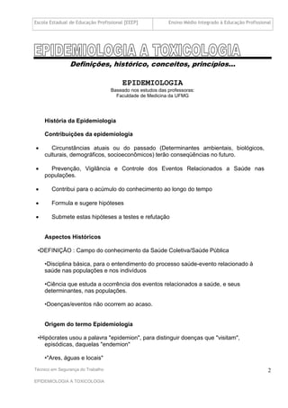 Escola Estadual de Educação Profissional [EEEP]            Ensino Médio Integrado à Educação Profissional




                Definições, histórico, conceitos, princípios...

                                       EPIDEMIOLOGIA
                                   Baseado nos estudos das professoras:
                                     Faculdade de Medicina da UFMG




    História da Epidemiologia

    Contribuições da epidemiologia

      Circunstâncias atuais ou do passado (Determinantes ambientais, biológicos,
    culturais, demográficos, socioeconômicos) terão conseqüências no futuro.

     Prevenção, Vigilância e Controle dos Eventos Relacionados a Saúde nas
    populações.

       Contribui para o acúmulo do conhecimento ao longo do tempo

       Formula e sugere hipóteses

       Submete estas hipóteses a testes e refutação


    Aspectos Históricos

 •DEFINIÇÃO : Campo do conhecimento da Saúde Coletiva/Saúde Pública

    •Disciplina básica, para o entendimento do processo saúde-evento relacionado à
    saúde nas populações e nos indivíduos

    •Ciência que estuda a ocorrência dos eventos relacionados a saúde, e seus
    determinantes, nas populações.

    •Doenças/eventos não ocorrem ao acaso.


    Origem do termo Epidemiologia

 •Hipócrates usou a palavra "epidemion", para distinguir doenças que "visitam",
    episódicas, daquelas "endemion"

    •"Ares, águas e locais"
Técnico em Segurança do Trabalho                                                                       2
EPIDEMIOLOGIA A TOXICOLOGIA
 