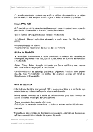 Escola Estadual de Educação Profissional [EEEP]    Ensino Médio Integrado à Educação Profissional




    •"... aquele que deseje compreender a ciência médica, deve considerar os efeitos
    das estações do ano, as águas e suas origens, o modo de vida das populações..."


    Século XVII e XVIII

    •A Epidemiologia, ainda não estabelecida enquanto corpo do conhecimento, mas sim
    práticas discursivas sobre a dimensão coletiva das doenças

    •Saúde Pública e Desigualdades das Taxas de Mortalidade

    •JohnGraunt: “Natural andpolitical observations made upon the BillsofMortality”
    (1662)

    •maior mortalidade em homens
    •maior número de nascimentos de crianças do sexo feminino

    O início do Século XIX

     •O Paradigma dominante era a Teoria Miasmática: as doenças são causadas por
    emanações, originando-se do solo, água e ar, resultando em aumento da morbidade
    e mortalidade

    •Gripe, Cólera, Febre Amarela ocorrendo em forma epidêmica com grande
    velocidade e dispersão geográfica: os miasmas

    •Operacionalização da estratégia preventiva: Engenharia sanitária, com enorme
    impacto, mas “reducionista”, no sentido de abranger apenas um Nível de
    Complexidade e Organização.



    O fim do Século XIX

   •I Conferência Sanitária Internacional, 1851: teoria miasmática e o confronto com
     ocontagionismo. Inglaterra vsEspanha e barreiras industriais.

    •Neste cenário consolida-se a teoria da unicausalidade -para cada doença um
    agente específico -Paradigma do Contagionismo

    •Pouca atenção as doenças não infecciosas
    •Estratégias de prevenção: quarentena, controle dos animais e extermínio de ratos.

    Século XX

   •Transição, da epidemiologia de doenças infecciosas para epidemiologia das doenças
    crônicas, ocupacionais, avaliação de serviços de saúde

Técnico em Segurança do Trabalho                                                               3
EPIDEMIOLOGIA A TOXICOLOGIA
 