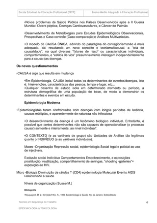 Escola Estadual de Educação Profissional [EEEP]                           Ensino Médio Integrado à Educação Profissional


     •Novos problemas de Saúde Pública nos Países Desenvolvidos após a II Guerra
     Mundial: Úlcera péptica, Doenças Cardiovasculares, e Câncer de Pulmão

     •Desenvolvimento de Metodologias para Estudos Epidemiológicos Observacionais,
     Prospectivos e Caso-controle (Caso-comparação)e Análises Multivariadas.

     •O modelo de CAUSA ÚNICA, advindo do paradigma do contagionismonão é mais
     adequado, daí resultando um novo conceito e teoriamulticausal, a “teia de
     causalidade”, na qual diversos “fatores de risco” ou características individuais,
     comportamentais, e “estilos de vida” presumivelmente interagem independentemente
     para a causa das doenças.

Os novos questionamentos

•CAUSA é algo que resulta em mudança

     •Em Epidemiologia, CAUSA incluí todos os determinantes de eventos/doenças, isto
     é: Intervenções, características das pessoa, tempo e lugar, etc...
     •Qualquer desenho de estudo isola em determinado momento ou período, a
     estrutura demográfica de uma população de base, de modo a demonstrar os
     determinantes e eventos em estudo.

     Epidemiologia Moderna

•Epidemiologistas foram confrontados com doenças com longos períodos de latência,
     causas múltiplas, e aparentemente de natureza não infecciosa

     •O desenvolvimento da doença é um fenômeno biológico individual. Entretanto, é
     possível que certos determinantes não são capazes de operacionalizar (o processo
     causal) somente e inteiramente, ao nível individual”.

     •O CONTEXTO (e as variáveis de grupo) são Unidades de Análise tão legítimas
     quanto o INDIVÍDUO (e as variáveis individuais).

     Macro -Organização Repressão social, epidemiologia Social legal e policial ao uso
     de injetáveis.

     Exclusão social Indivíduo Comportamentos Empobrecimento, e exposições
     prostituição, reutilização, compartilhamento de seringas, “shooting -galleries”=
     exposição ao HIV.

Micro -Biologia Diminuição de células T (CD4) epidemiologia Molecular Evento AIDS
     Relacionado à saúde

     Níveis de organização (SusserM.)
     Bibliografia

     •Rouquayrol, M. Z.; Almeida Filho, N., 1999. Epidemiologia e Saúde. Rio de Janeiro: EditoraMedsi


 Técnico em Segurança do Trabalho                                                                                      4
 EPIDEMIOLOGIA A TOXICOLOGIA
 