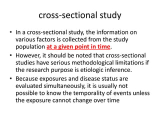 cross-sectional study
• In a cross-sectional study, the information on
various factors is collected from the study
population at a given point in time.
• However, it should be noted that cross-sectional
studies have serious methodological limitations if
the research purpose is etiologic inference.
• Because exposures and disease status are
evaluated simultaneously, it is usually not
possible to know the temporality of events unless
the exposure cannot change over time
 