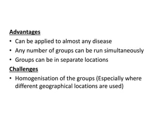 Advantages
• Can be applied to almost any disease
• Any number of groups can be run simultaneously
• Groups can be in separate locations
Challenges
• Homogenisation of the groups (Especially where
different geographical locations are used)
 