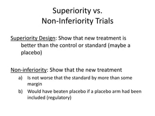 Superiority vs.
Non-Inferiority Trials
Superiority Design: Show that new treatment is
better than the control or standard (maybe a
placebo)
Non-inferiority: Show that the new treatment
a) Is not worse that the standard by more than some
margin
b) Would have beaten placebo if a placebo arm had been
included (regulatory)
 