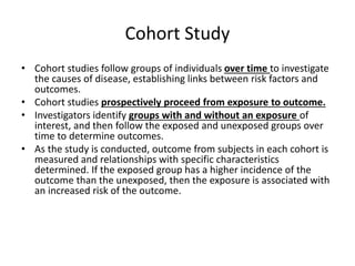 Cohort Study
• Cohort studies follow groups of individuals over time to investigate
the causes of disease, establishing links between risk factors and
outcomes.
• Cohort studies prospectively proceed from exposure to outcome.
• Investigators identify groups with and without an exposure of
interest, and then follow the exposed and unexposed groups over
time to determine outcomes.
• As the study is conducted, outcome from subjects in each cohort is
measured and relationships with specific characteristics
determined. If the exposed group has a higher incidence of the
outcome than the unexposed, then the exposure is associated with
an increased risk of the outcome.
 