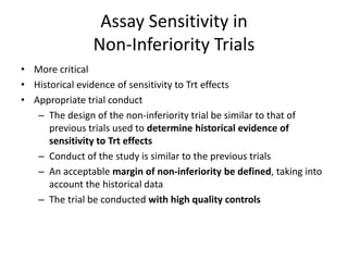 Assay Sensitivity in
Non-Inferiority Trials
• More critical
• Historical evidence of sensitivity to Trt effects
• Appropriate trial conduct
– The design of the non-inferiority trial be similar to that of
previous trials used to determine historical evidence of
sensitivity to Trt effects
– Conduct of the study is similar to the previous trials
– An acceptable margin of non-inferiority be defined, taking into
account the historical data
– The trial be conducted with high quality controls
 