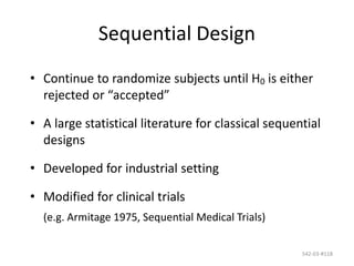 542-03-#118
Sequential Design
• Continue to randomize subjects until H0 is either
rejected or “accepted”
• A large statistical literature for classical sequential
designs
• Developed for industrial setting
• Modified for clinical trials
(e.g. Armitage 1975, Sequential Medical Trials)
 