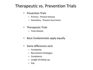 Therapeutic vs. Prevention Trials
• Prevention Trials
– Primary - Prevent disease
– Secondary - Prevent recurrence
• Therapeutic Trials
– Treat disease
• Basic fundamentals apply equally
• Some differences exist
– Complexity
– Recruitment Strategies
– Compliance
– Length of Follow-up
– Size
 