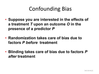 542-03-#122
Confounding Bias
• Suppose you are interested in the effects of
a treatment T upon an outcome O in the
presence of a predictor P
• Randomization takes care of bias due to
factors P before treatment
• Blinding takes care of bias due to factors P
after treatment
 