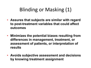 Blinding or Masking (1)
• Assures that subjects are similar with regard
to post-treatment variables that could affect
outcomes
• Minimizes the potential biases resulting from
differences in management, treatment, or
assessment of patients, or interpretation of
results
• Avoids subjective assessment and decisions
by knowing treatment assignment
 